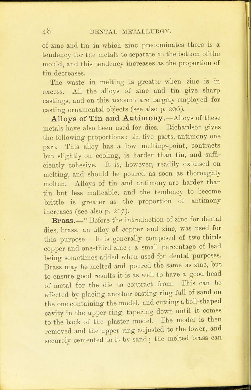 of zinc and tin in which zinc predominates there is a tendency for the metals to separate at the bottom of the mould, and this tendency increases as the proportion of tin decreases. The waste in melting is greater when zinc is in excess. All the alloys of zinc and tin give sharp castings, and on this account are largely employed for casting ornamental objects (see also p. 206). Alloys of Tin and Antimony.—Alloys of these metals have also been used for dies. Eichardson gives the following proportions : tin five parts, antimony one part. This alloy has a low melting-point, contracts but slightly on cooling, is harder than tin, and suffi- ciently cohesive. It is, however, readily oxidised on melting, and should be poured as soon as thoroughly molten. Alloys of tin and antimony are harder than tin but less malleable, and the tendency to become brittle is greater as the proportion of antimony increases (see also p. 217). Brass.— Before the introduction of zinc for dental dies, brass, an alloy of copper and zinc, was used for this purpose. It is generally composed of two-thirds copper and one-third zinc ; a small percentage of lead being sometimes added when used for dental purposes. Brass may be melted and poured the same as zinc, but to ensure good results it is as well to have a good head of metal for the die to contract from. This can be effected by placing another casting ring full of sand on the one containing the model, and catting a bell-shaped cavity in the upper ring, tapering down until it comes to the back of the plaster model. The model is then removed and the upper ring adjusted to the lower, and securely cemented to it by sand; the melted brass can