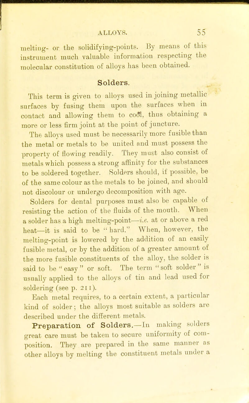 meltiug- or the solidifying-points. By means of this instrument much vahiable information respecting the molecular constitution of alloys has been obtained. Solders. This term is given to alloys used in joining metallic surfaces by fusing them upon the surfaces when in contact and allowing them to coSl, thus obtaining a more or less firm joint at the point of juncture. The alloys used must be necessarily more fusible than the metal or metals to be united and must possess the property of flowing readily. They must also consist of metals which possess a strong affinity for the substances to be soldered together. Solders should, if possible, be of the same colour as the metals to be joined, and should not discolour or undergo decomposition with age. Solders for dental purposes must also be capable of resisting the action of the fluids of the mouth. When a solder has a high melting-point—i.e. at or above a red heat—it is said to be  hard. When, however, the meltiug-point is lowered by the addition of an easily fusible metal, or by the addition of a greater amount of the more fusible constituents of the alloy, the solder is said to be easy or soft. The term soft solder is usually applied to the alloys of tin and lead used for soldering (see p. 211). Each metal requires, to a certain extent, a particular kind of solder; the alloys most suitable as solders are described under the different metals. Preparation of Solders,—In making solders great care must be taken to secure uniformity of com- position. They are prepared in the same manner as other alloys by melting the constituent metals under a