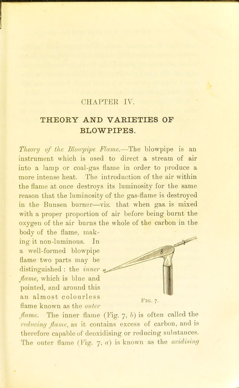 CHAPTER IV. THEORY AND VARIETIES OF BLOWPIPES. Theory of the Bloiopipe Flame.—The blowpipe is an instrument which is nsecl to direct a stream of air into a lamp or coal-gas flame in order to produce a more intense heat. The introduction of the air within the flame at once destroys its luminosity for the same reason that the luminosity of the gas-flame is destroyed in the Bunsen burner—viz. that when gas is mixed with a proper proportion of air before being burnt the oxygen of the air burns the whole of the carbon in the body of the flame, mak- ing it non-luminous. In a well-formed blowpipe flame two parts may be distiugaished : the inner a. Jlame, which is blue and pointed, and around this an almost colourless flame known as the outer Jlame. The inner flame (Fig. 7, h) is often called the reducinfj Jlame, as it contains excess of carbon, and is therefore capable of deoxidising or reducing substances. The outer flame (Fig. 7, a) is known as the oxidviing