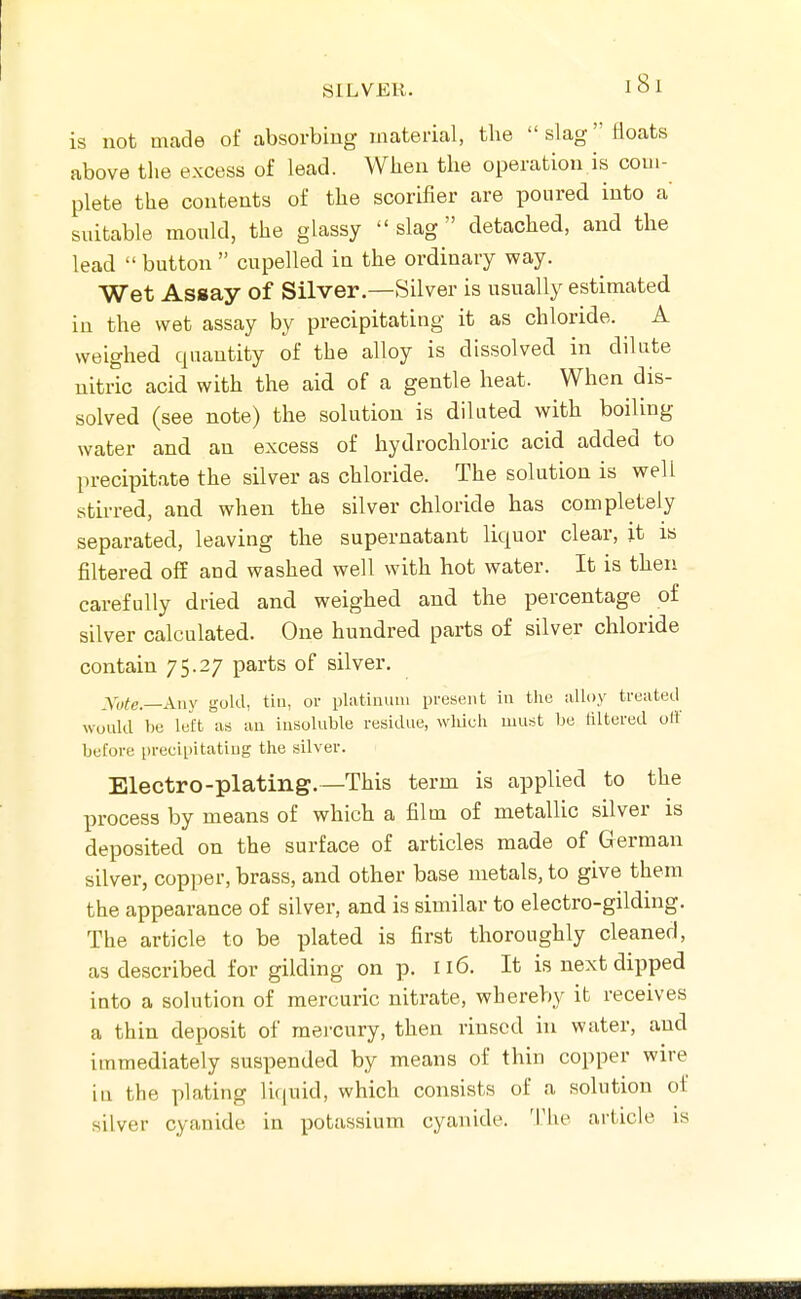 is not made of absorbiug material, the  slag floats above the excess of lead. When the operation is com- plete the contents of the scorifier are poured into a suitable mould, the glassy  slag  detached, and the lead  button  cupelled in the ordinary way. Wet Assay of Silver.—Silver is usually estimated in the wet assay by precipitating it as chloride. A weighed quantity of the alloy is dissolved in dilute nitric acid with the aid of a gentle heat. When dis- solved (see note) the solution is diluted with boiling water and an excess of hydrochloric acid added to precipitate the silver as chloride. The solution is well stirred, and when the silver chloride has completely separated, leaving the supernatant liquor clear, it is filtered off and washed well with hot water. It is then carefully dried and weighed and the percentage of silver calculated. One hundred parts of silver chloride contain 75.27 parts of silver. _yy^e_Aiiy gold, tin, or platiiumi present in the alloy treated would V)e left as an insoluble residue, wlduli must be liltered oil' before precipitating the silver. Electro-plating.—This term is applied to the process by means of which a film of metallic silver is deposited on the surface of articles made of German silver, copper, brass, and other base metals, to give them the appearance of silver, and is similar to electro-gilding. The article to be plated is first thoroughly cleaned, as described for gilding on p. 116. It is next dipped into a solution of mercuric nitrate, whereby it receives a thin deposit of mercury, then rinsed in water, and immediately suspended by means of thin copper wire in the plating li(|uid, which consists of a solution ot silver cyanide in potassium cyanide. 'Phe article is