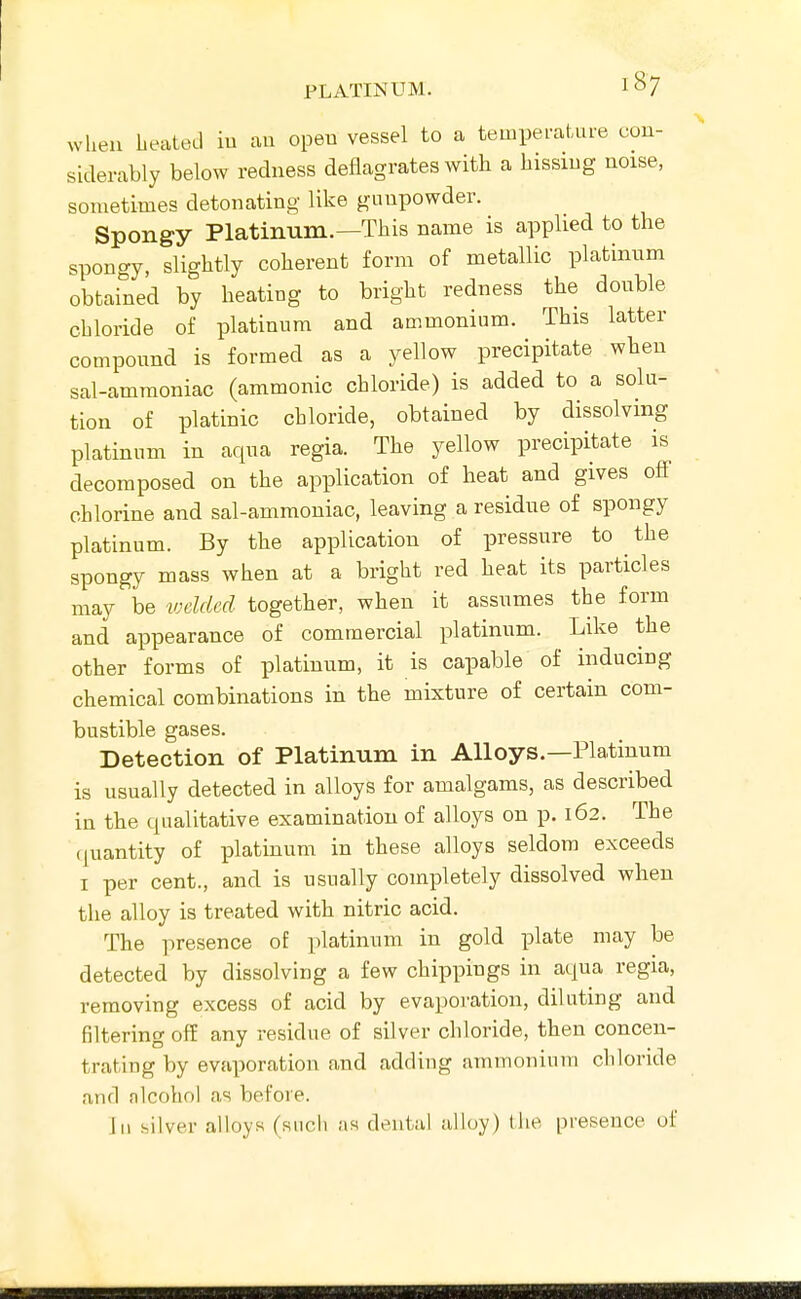 when LeaLecl iu an opeu vessel to a temperature cou- sLderably below redness deflagrates with a hissiug noise, sometimes detonating like gunpowder. Spongy Platinum.—This name is applied to the spongy, slightly coherent form of metallic platinnm obtained by heating to bright redness the double chloride of platinum and ammonium. This latter compound is formed as a yellow precipitate when sal-ammoniac (ammonic chloride) is added to a solu- tion of platinic chloride, obtained by dissolving platinum in aqua regia. The yellow precipitate is decomposed on the application of heat and gives off chlorine and sal-ammoniac, leaving a residue of spongy platinum. By the application of pressure to ^ the spongy mass when at a bright red heat its particles may be welded together, when it assumes the form and appearance of commercial platinum. Like the other forms of platinum, it is capable of inducing chemical combinations in the mixture of certain com- bustible gases. Detection of Platinum in Alloys.—Platinum is usually detected in alloys for amalgams, as described in the qualitative examination of alloys on p. 162. The (quantity of platinum in these alloys seldom exceeds I per cent., and is usually completely dissolved when the alloy is treated with nitric acid. The presence of platinum in gold plate may be detected by dissolving a few chippings in aqua regia, removing excess of acid by evapoi'ation, diluting and filtering off any residue of silver chloride, then concen- trating by evaporation and adding ammonium chloride and alcohol as before. Ill silver alloys (such as dental alloy) the presence of