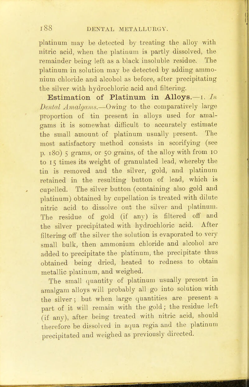 platinum may be detected by treating the alloy with nitric acid, when the platinum is partly dissolved, the remainder being left as a black insoluble residue. The platinum in solution may be detected by adding ammo- nium chloride and alcohol as before, after precij)itating the silver with hydrochloric acid and filtering. Estimation of Platinum in Alloys.—i. In Dental Amalgams.—Owing to the comparatively large proportion of tin present in alloys used for amal- gams it is somewhat difficult to accurately estimate the small amount of platinum usually present. The most satisfactory method consists in scorifying (see p. 180) 5 grams, or 50 grains, of the alloy with from lO to 15 times its weight of granulated lead, whereby the tin is removed and the silver, gold, and platinum retained in the resulting button of lead, which is cupelled. The silver button (containing also gold and platinum) obtained by cupellation is treated with dilute nitric acid to dissolve out the sUver and platinum. The residue of gold (if any) is filtered off and the silver precipitated with hydrochloric acid. After filtering off the silver the solution is evaporated to very small bulk, then ammonium chloride and alcohol are added to precipitate the platinum, the precipitate thus obtained being dried, heated to redness to obtain metallic platinum, and weighed. The small quantity of platinum usually present in amalgam alloys will probably all go into solution with the silver ; but when large quantities are present a part of it will remain with the gold; the residue left (if any), after being treated with nitric acid, should therefore be dissolved in acpia regia and the platinum precipitated and weighed as previously directed.