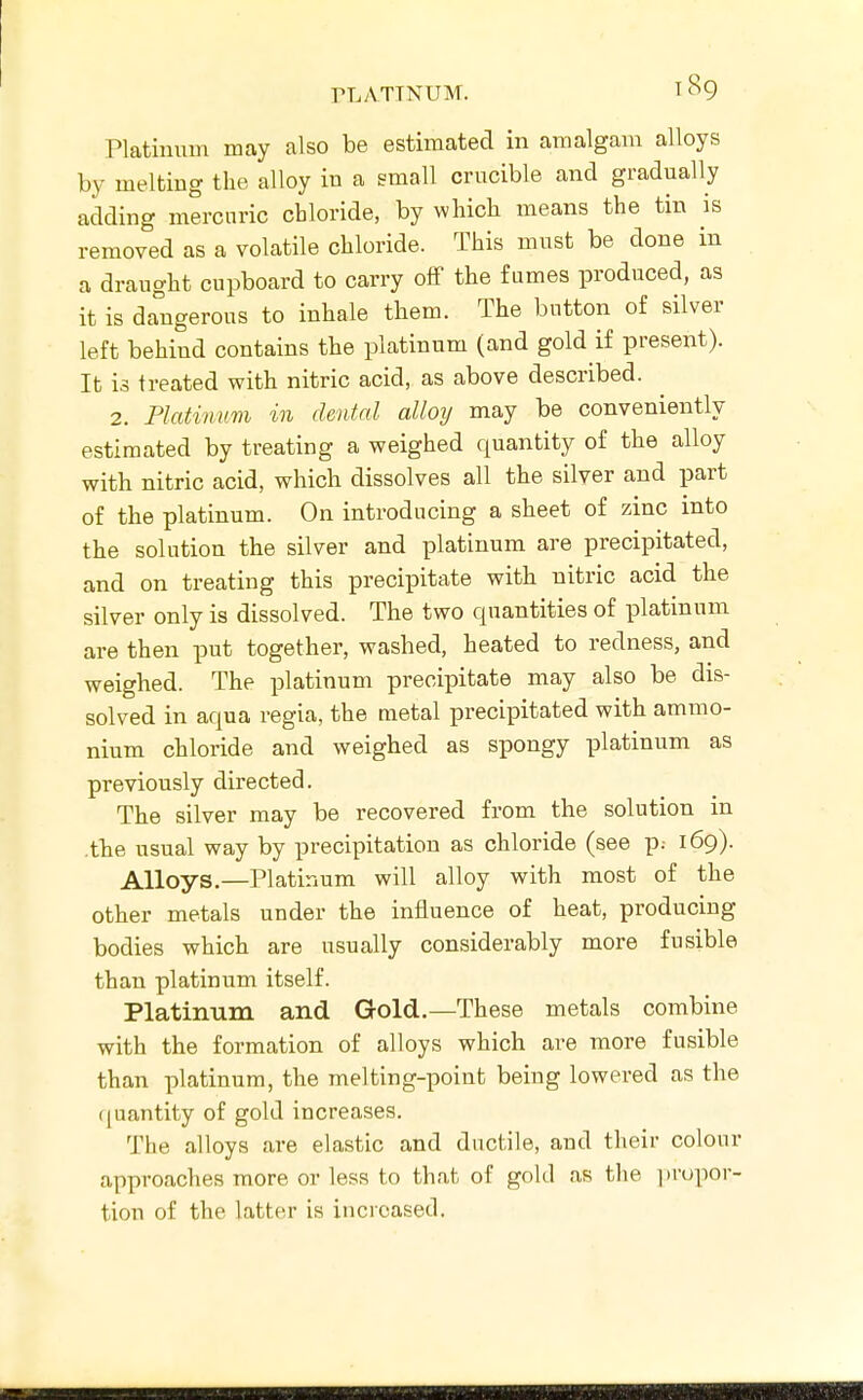 Platinum may also be estimated in amalgam alloys by melting the alloy in a small crucible and gradually adding mercuric chloride, by which means the tin is removed as a volatile chloride. This must be done in a draught cupboard to carry off the fumes produced, as it is dangerous to inhale them. The button of silver left behind contains the platinum (and gold if present). It is treated with nitric acid, as above described. 2. Platinum in dental alloy may be conveniently estimated by treating a weighed quantity of the alloy with nitric acid, which dissolves all the silver and part of the platinum. On introducing a sheet of zinc into the solution the silver and platinum are precipitated, and on treating this precipitate with nitric acid the silver only is dissolved. The two quantities of platinum are then put together, washed, heated to redness, and weighed. The platinum precipitate may also be dis- solved in aqua regia, the metal precipitated with ammo- nium chloride and weighed as spongy platinum as previously directed. The silver may be recovered from the solution in .the usual way by precipitation as chloride (see p: 169). Alloys.—Platinum will alloy with most of the other metals under the influence of heat, producing bodies which are usually considerably more fusible than platinum itself. Platinum and Gold.—These metals combine with the formation of alloys which are more fusible than platinum, the melting-point being lowered as the quantity of gold increases. The alloys are elastic and ductile, and their colour approaches more or less to that of gold as tlie ])rupor- tion of the latter is increased.