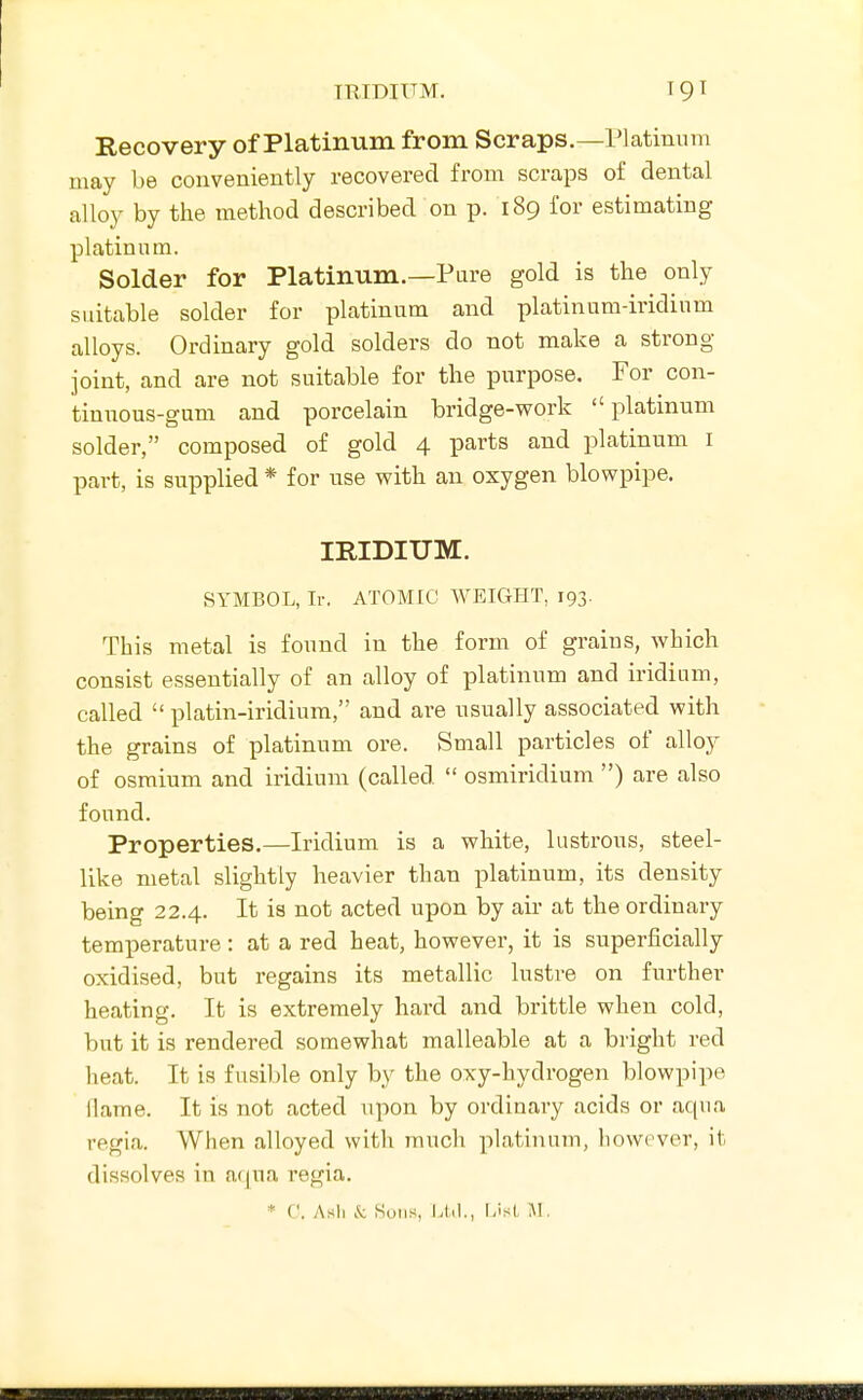 THIDIUM. Recovery of Platinum from Scraps.—Platinum may be conveniently recovered from scraps of dental alloy by the method described on p. 189 for estimating platinum. Solder for Platinum.—Pure gold is the only suitable solder for platinum and platinum-iridium alloys. Ordinary gold solders do not make a strong joint, and are not suitable for the purpose. For con- tinnous-gum and porcelain bridge-work platinum solder, composed of gold 4 parts and platinum I part, is supplied * for use with an oxygen blowpipe. IRIDIUM. SYMBOL, Ir. ATOMIC WEIGHT, 193. This metal is found in the form of grains, which consist essentially of an alloy of platinum and iridium, called  platin-iridium, and are usually associated with the grains of platinum ore. Small particles of alloy of osmium and iridium (called  osmiridium ) are also found. Properties.—Iridium is a white, lustrous, steel- like metal slightly heavier than platinum, its density being 22.4. It is not acted upon by air at the ordinary temperature: at a red heat, however, it is superficially oxidised, but regains its metallic lustre on further heating. It is extremely hard and brittle when cold, but it is rendered somewhat malleable at a bright red heat. It is fusible only by the oxy-hydrogen blowpipe llame. It is not acted upon by ordinary acids or aqua regia. When alloyed with much platinum, however, it dissolves in a(pia regia. * C. Asli .'i; Sons, Ltd., IJst M.