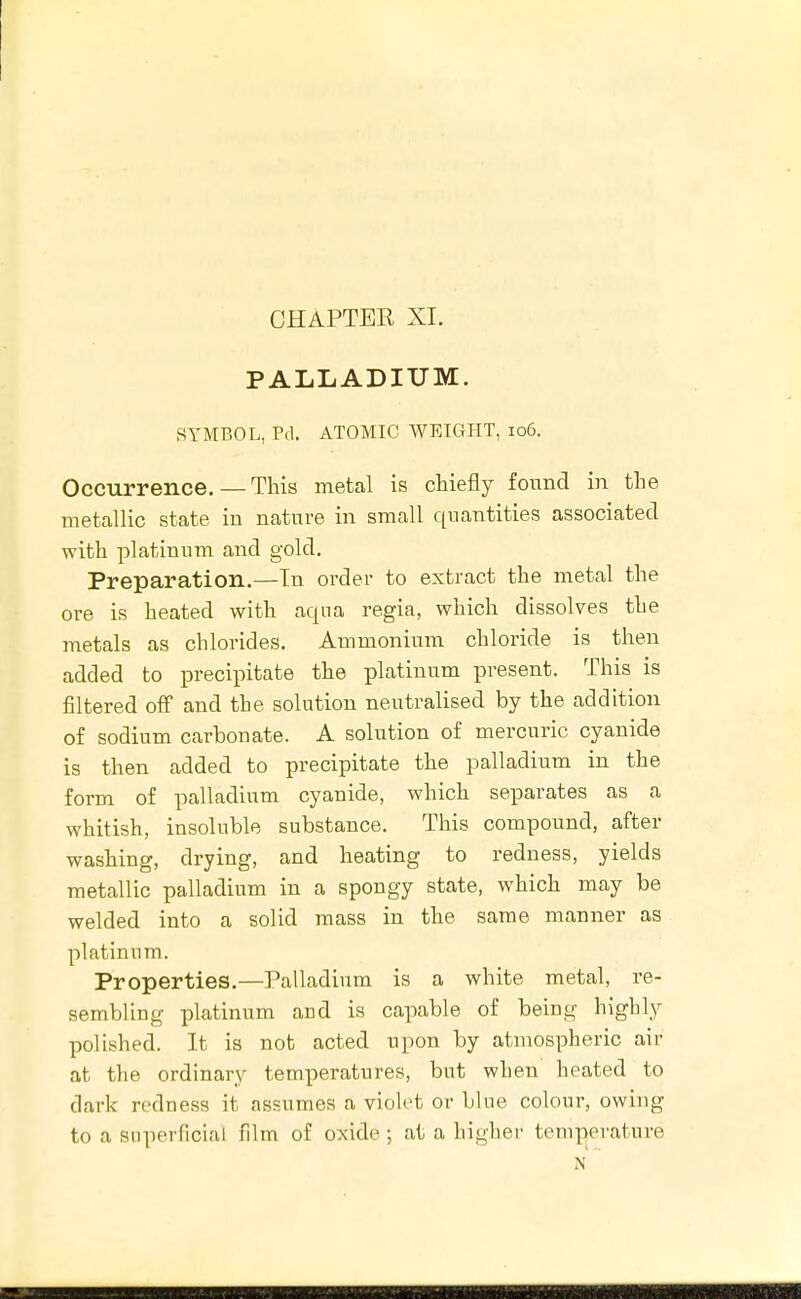 CHAPTEE XI. PALLADIUM. SYMBOL, Pd. ATOMIC WEIGHT, io6. Occurrence. — This metal is chiefly found in the metcallic state in nature in small quantities associated with platinum and gold. Preparation.—In order to extract the metal the ore is heated with aqua regia, which dissolves the metals as chlorides. Ammonium chloride is then added to precipitate the platinum present. This is filtered off and the solution neutralised by the addition of sodium carbonate. A solution of mercuric cyanide is then added to precipitate the palladium in the form of palladium cyanide, which separates as a whitish, insoluble substance. This compound, after washing, drying, and heating to redness, yields metallic palladium in a spongy state, which may be welded into a solid mass in the same manner as platinum. Properties.—Palladium is a white metal, re- sembling platinum and is capable of being highly polished. It is not acted upon by atmospheric air at the ordinary temperatures, but when heated to dark redness it assumes a violet or blue colour, owing to a superficial film of oxide •, at a higher temperature