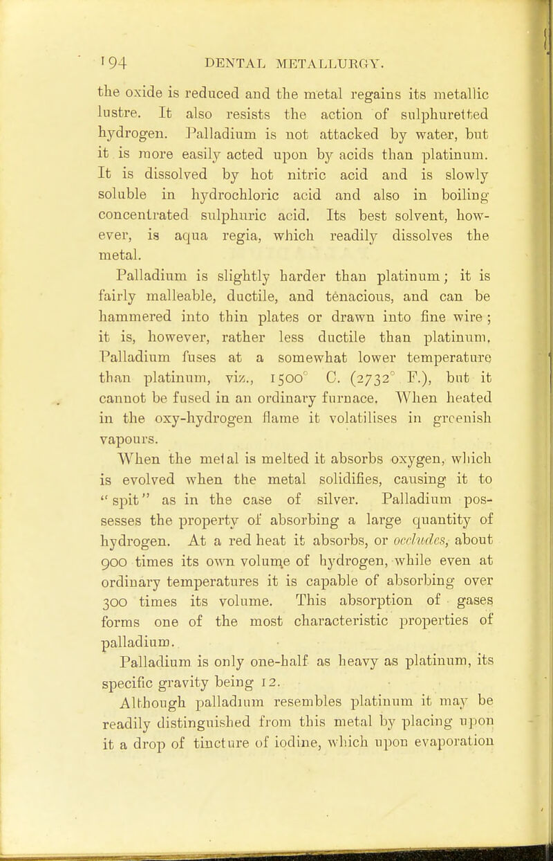 the oxide is reduced and the metal regains its metallic lustre. It also resists the action of sulphuretted hydrogen, l^alladium is not attacked by water, but it is more easily acted upon by acids than platinum. It is dissolved by hot nitric acid and is slowly soluble in hydrochloric acid and also in boiling concentrated sulphuric acid. Its best solvent, how- ever, is aqua regia, which readily dissolves the metal. Palladium is slightly harder than platinum; it is fairly malleable, ductile, and tenacious, and can be hammered into thin plates or drawn into fine wire ; it is, however, rather less ductile than platinum. Palladium fuses at a somewhat lower temperature than platinum, viz., 1500 C. (2732 F.), but it cannot be fused in an ordinary furnace. When heated in the oxy-hydrogen flame it volatilises in greenish vapours. When the melal is melted it absorbs oxygen, wliich is evolved when the metal solidifies, cavising it to spit as in the case of silver. Palladium pos- sesses the property of absorbing a large quantity of hydrogen. At a red heat it absorbs, or occludes, about 900 times its own volun\e of hydrogen, while even at ordinary temperatures it is capable of absorbing over 300 times its volume. This absorption of gases forms one of the most characteristic properties of palladium. Palladium is only one-half as heavy as platinum, its specific gravity being 12. Although palladium resembles platinum it ma}' be readily distinguished from this metal by placing upon it a drop of tincture of iodine, which upou evaporation