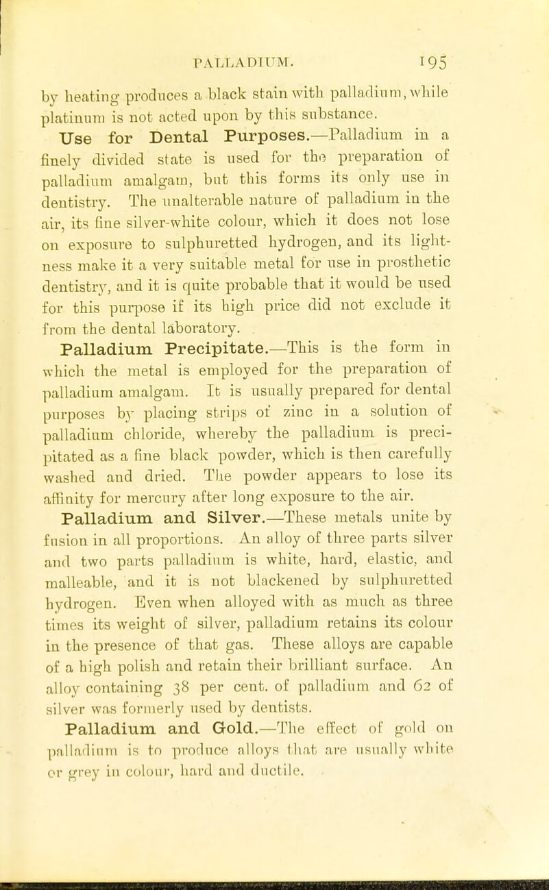 PALLADIUM. by heating produces a black stain with, palladium, while platinum is not acted upon by this substance. Use for Dental Purposes.—Palladium in a finely divided state is used for the preparation of palladium amalgam, but this forms its only use in dentistry. The unalterable nature of palladium in the air, its fine silver-white colour, which it does not lose on exposure to sulphuretted hydrogen, and its light- ness make it a very suitable metal for use in prosthetic dentistry, and it is quite probable that it would be used for this purpose if its high price did not exclude it from the dental laboratory. Palladium Precipitate.—This is the form in which the metal is employed for the preparation of palladium amalgam. It is usually prepared for dental purposes by placing strips of zinc in a solution of palladium chloride, whereby the palladium is preci- pitated as a fine black powder, which is then carefully washed and dried. The powder appears to lose its affinity for mercury after long exposure to the air. Palladium and Silver.—These metals unite by fusion in all proportions. An alloy of three parts silver and two parts palladium is white, hard, elastic, and malleable, and it is not blackened by sulphuretted hydrogen. Even when alloyed with as much as three times its weight of silver, palladium retains its colour in the presence of that gas. These alloys are capable of a high polish and retain their brilliant surface. An alloy containing 38 per cent, of palladium and 62 of silver was formerly used by dentists. Palladium and Gold.—The effect of gokl on palladium is to produce alloys that are usually white or grey in colour, hard and ductile.