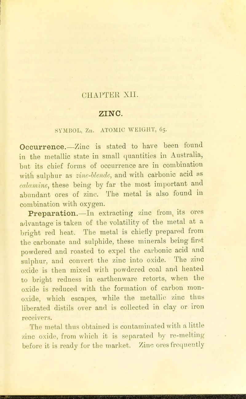 ZINC. SYMBOL, Zn. ATOMIC WEIGHT, 65. Occurrence.—Zinc is stated to have been found in the metallic state in small quantities in Australia, but its chief forms of occurrence are in combination with sulphur as zinc-blende, and with carbonic acid as calamine, these being by far the most important and abundant ores of zinc. The metal is also found in combination with oxygen. Preparation.—In extracting zinc from^ its ores advantage is taken of the volatility of the metal at a bright red heat. The metal is chiefly prepared from the carbonate and sulphide, these minerals being tirrt powdered and roasted to expel the carbonic acid and sulphur, and convert the zinc into oxide. The zinc oxide is then mixed wirh powdered coal and heated to bright redness in earthenware retorts, when the oxide is reduced with the formation of carbon mon- oxide, which escapes, while the metallic /.inc thus liberated distils over and is collected in clay or iron receivers. The metal thus obtained is contaminated with a little zinc oxide, from which it is separated by re-melting before it is ready for the market. Zinc ores frequently