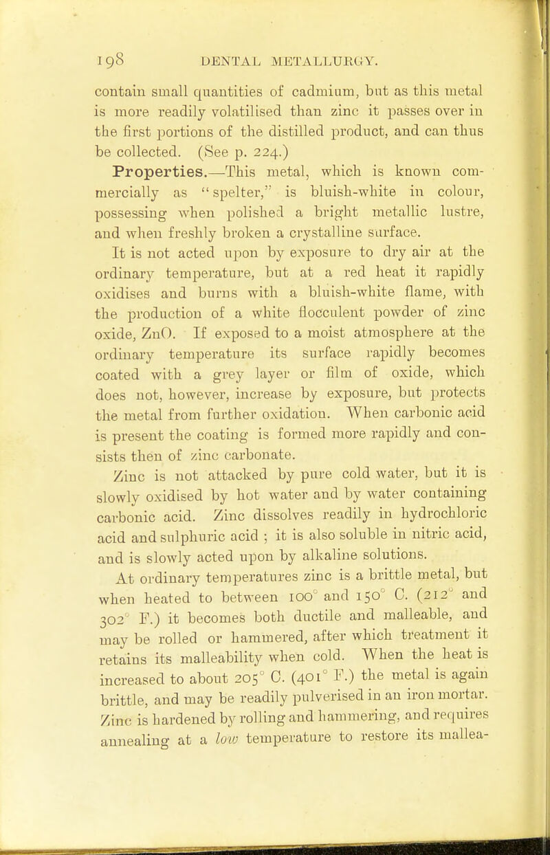 contain small quantities of cadmium, but as this metal is more readily volatilised than zinc it passes over in the first portions of the distilled product, and can thus be collected. (See p. 224.) Properties.—This metal, which is known com- mercially as spelter, is bluish-white in colour, possessing when polished a bright metallic lustre, and when freshly broken a crystalline surface. It is not acted upon by exposure to dry air at the ordinary tempei-ature, but at a red heat it rapidly oxidises and burns with a bluish-white flame, with the production of a white floccalent powder of zinc oxide, ZnO. If exposed to a moist atmosphere at the ordinary temperature its surface rapidly becomes coated with a grey layer or film of oxide, which does not, however, increase by exposure, but protects the metal from further oxidation. When carbonic acid is present the coating is formed more rapidly and con- sists then of zinc carbonate. Zinc is not attacked by pure cold water, but it is slowly oxidised by hot water and by water containing carbonic acid. Zinc dissolves readily in hydrochloric acid and sulphuric acid ; it is also soluble in nitric acid, and is slowly acted upon by alkaline solutions. At ordinary temperatures zinc is a brittle metal, but when heated to between 100' and 150' C. (212 and 302 F.) it becomes both ductile and malleable, and may be rolled or hammered, after which treatment it retains its malleability when cold. When the heat is increased to about 205 C. (401° F.) the metal is again brittle, and may be readily pulverised in an iron mortar. Zinc is hardened by rolling and hammering, and recjuires annealing at a lo'io temperature to restore its mallea-
