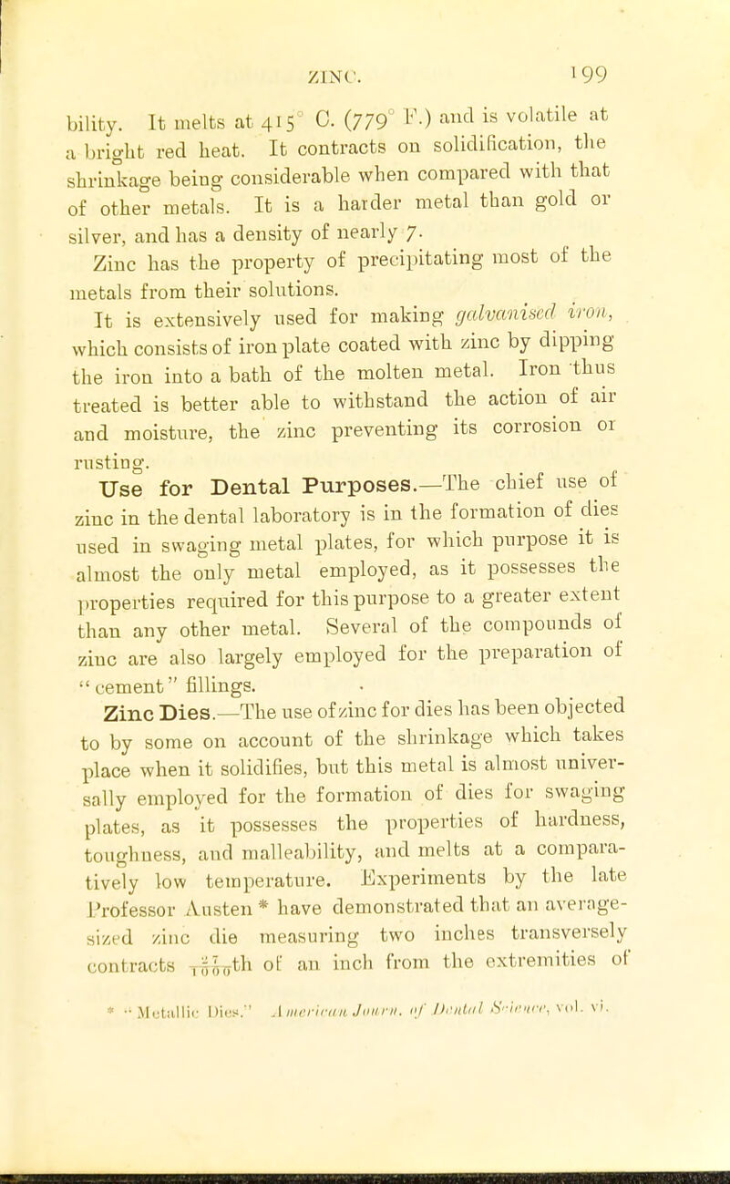 bility. It melts at 415 C. (779° ^'■) ^^'^ volatile at a bright red heat. It contracts on solidification, the shrinkage being considerable when compared with that of other metals. It is a harder metal than gold or silver, and has a density of nearly 7. Zinc has the property of precipitating most of the metals from their solutions. It is extensively used for making galvanised iron, which consists of iron plate coated with zinc by dipping the iron into a bath of the molten metal. Iron thus treated is better able to withstand the action of air and moisture, the zinc preventing its corrosion or rusting. Use for Dental Purposes.—The chief use of zinc in the dental laboratory is in the formation of dies used in swaging metal plates, for which purpose it is almost the only metal employed, as it possesses the properties required for this purpose to a greater extent than any other metal. Several of the compounds of zinc are also largely employed for the preparation of  cement fillings. Zinc Dies.—The use of/inc for dies has been objected to by some on account of the shrinkage which takes place when it solidifies, but this metal is almost univer- sally employed for the formation of dies for swaging plates, as it possesses the properties of hardness, toughness, and malleability, and melts at a compara- tively low temperature. Experiments by the late Professor iVusten * have demonstrated that an average- sized zinc die measuring two inches transversely contracts Tw^th of an inch from the extremities of * ••Mutiillic l)i(;s.'' Aiiirriniii Jiiiirii. i[f DriiUil S'-ir^icr, vol. vi.