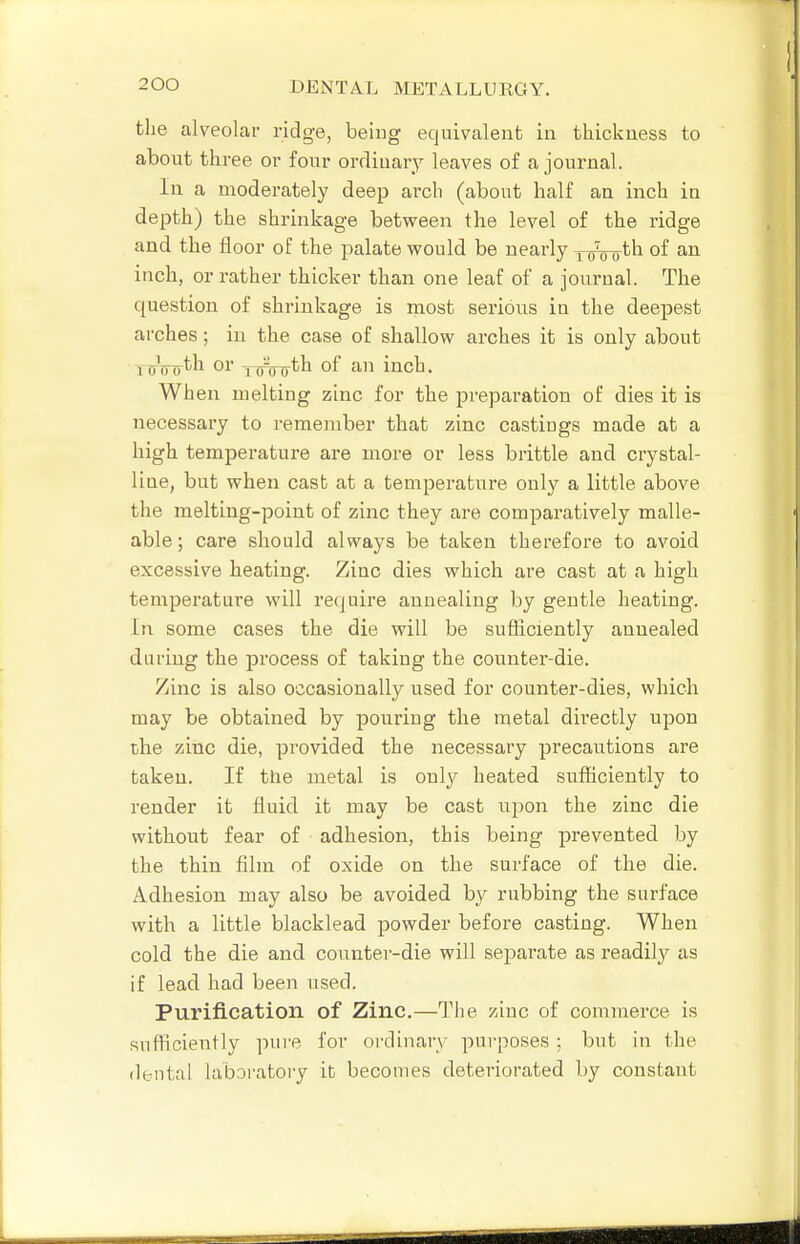 the alveolai- ridge, being equivalent in thickness to about three or four ordinary leaves of a journal. In a moderately deep arch (about half aa inch in depth) the shrinkage between the level of the ridge and the floor of the palate would be nearly yoVoth of an inch, or rather thicker than one leaf of a journal. The question of shrinkage is most serions in the deepest arches; in the case of shallow arches it is only about rtTTTTrth or ^oljTrtli of an inch. When melting zinc for the preparation of dies it is necessary to remember that zinc castings made at a high temperature are more or less brittle and crystal- Hue, but when cast at a temperature only a little above the melting-point of zinc they are comparatively malle- able ; care should always be taken therefore to avoid excessive heating. Zinc dies which are cast at a high temperature will re(|uire annealing by gentle heating. In some cases the die will be sufliciently annealed during the process of taking the counter-die. Zinc is also occasionally used for counter-dies, which may be obtained by pouring the metal directly upon che zinc die, provided the necessary precautions are taken. If the metal is only heated sufficiently to render it fluid it may be cast upon the zinc die without fear of adhesion, this being prevented by the thin film of oxide on the surface of the die. Adhesion may also be avoided by rubbing the surface with a little blacklead powder before casting. When cold the die and conntei--die will separate as readily as if lead had been used. Purification of Zinc.—The zinc of commerce is sufliciently pure for ordinarv- purposes ; but in the dental laboratory it becomes deteriorated by constant
