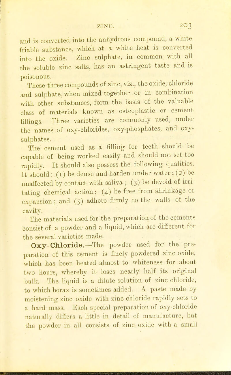 and is converted iuto the anhydrous comj)oiind, a white friable substance, which at a white heat is converted into the oxide. Zinc sulphate, in common with all the soluble zinc salts, has an astringent taste and is poisonous. These three compounds of zuic, viz., the oxide, chloride and sulphate, when mixed together or in combination with other substances, form the basis of the valuable class of materials known as osteoplastic or cement fillings. Three varieties are commonly used, under the names of oxy-chlorides, oxy-phosphates, and oxy- sulphates. The cement used as a filling for teeth should be capable of being worked easily and should not set too rapidly. It should also possess the following qualities. It should : (i) be dense and harden under water ; (2) be unaffected by contact with saliva ; (3) be devoid of irri- tating chemical action ; (4) be free from shrinkage or expansion; and (5) adhere firmly to the walls of the cavity. The materials used for the preparation of the cements consist of a powder and a liquid, which are different for the several varieties made. Oxy-Chloride.—The powder used for the pre- paration of this cement is finely powdered zinc oxide, which has been heated almost to whiteness for about two hours, whereby it loses neaily half its original bulk. The liquid is a dilute solution of zinc chloride, to which borax is sometimes added. A paste made by moistening zinc oxide with zinc chloride rapidly sets to a hard mass. Each special preparation of oxy-chloride naturally differs a little in detail of manufacture, but the powder in all consists of zinc oxide with a small