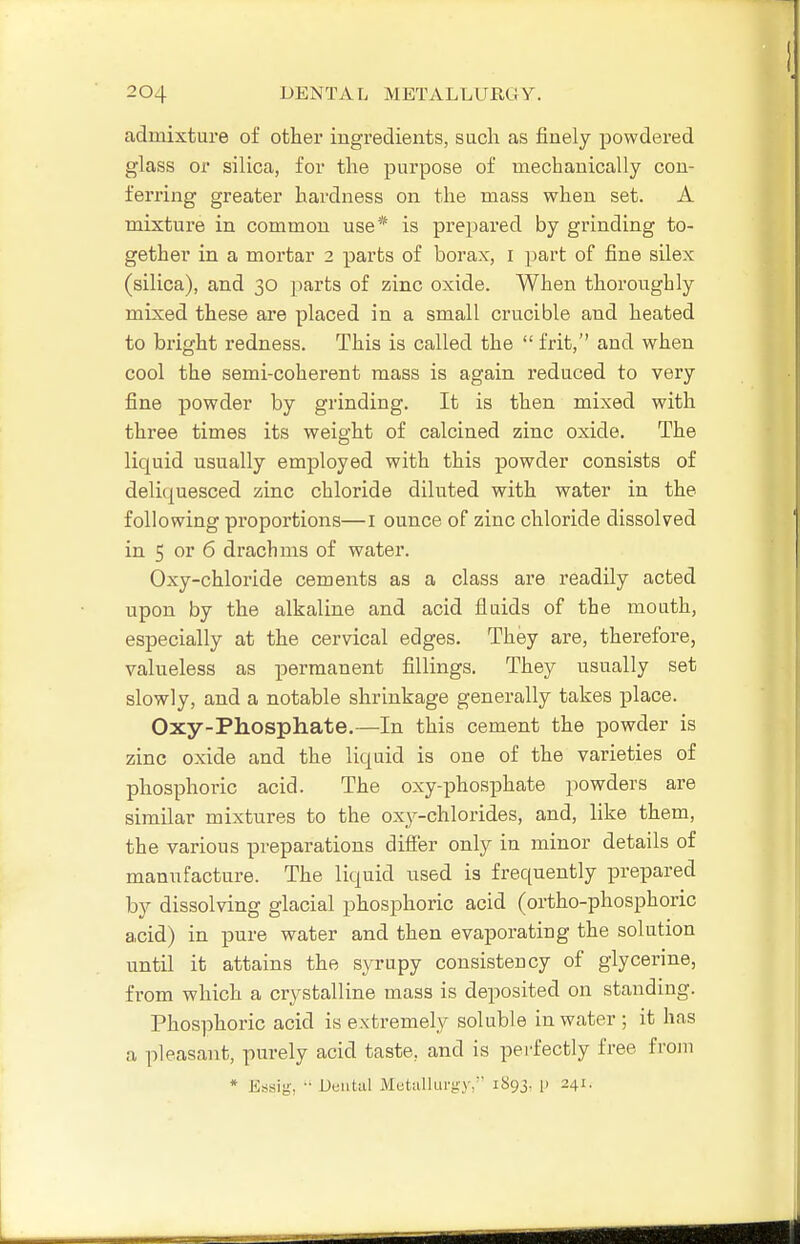 admixture of other ingredients, sucli as finely powdered glass or silica, for tlie purpose of mechanically con- ferring greater hardness on the mass when set. A mixture in common use* is prepared by grinding to- gether in a mortar 2 parts of borax, i part of fine silex (silica), and 30 parts of zinc oxide. When thoroughly mixed these are placed in a small crucible and heated to bright redness. This is called the  frit, and when cool the semi-coherent mass is again reduced to very fine powder by grinding. It is then mixed with three times its weight of calcined zinc oxide. The liquid usually employed with this powder consists of deliquesced zinc chloride diluted with water in the following proportions—I ounce of zinc chloride dissolved in 5 or 6 drachms of water. Oxy-chloride cements as a class are readily acted upon by the alkaline and acid fluids of the mouth, especially at the cervical edges. They are, therefore, valueless as permanent fillings. They usually set slowly, and a notable shrinkage generally takes place. Oxy-Phosphate.—In this cement the powder is zinc oxide and the liquid is one of the varieties of phosphoiic acid. The oxy-phosphate powders are similar mixtures to the oxy-chlorides, and, like them, the various preparations differ only in minor details of manufacture. The liquid used is frequently prepared by dissolving glacial phosphoric acid (ortho-phosphoric acid) in pure water and then evaporating the solution until it attains the syrupy consistency of glycerine, from which a crystalline mass is deposited on standing. Phosphoric acid is extremely soluble in water ; it has a pleasant, purely acid taste, and is perfectly free froiu * Essig, •• Deiitiil Metallurgy, 1893, p 241.