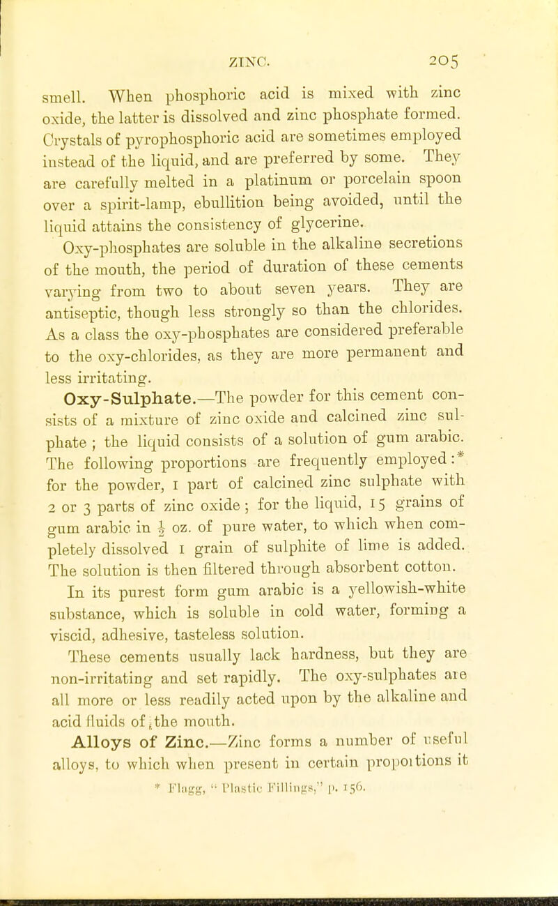 smell. When phosphoric acid is mixed with zinc oxide, the latter is dissolved and zinc phosphate formed. Crystals of pyrophosphoric acid are sometimes employed instead of the liquid, and are preferred by some. They are carefully melted in a platinum or porcelain spoon over a spirit-lamp, ebullition being avoided, until the liquid attains the consistency of glycerine. Oxy-phosphates are soluble in the alkaline secretions of the mouth, the period of duration of these cements varj-ing from two to about seven years. They are antiseptic, though less strongly so than the chlorides. As a class the oxy-phosphates are considered preferable to the oxy-chlorides, as they are more permanent and less irritating. Oxy-Sulphate.—The powder for this cement con- sists of a mixture of zinc oxide and calcined zinc sul- phate ; the liquid consists of a solution of gum arabic. The following proportions are frequently employed:* for the powder, i part of calcined zinc sulphate with 2 or 3 parts of zinc oxide; for the liquid, 15 grains of gum arabic in -|- oz. of pure water, to which when com- pletely dissolved i grain of sulphite of lime is added. The solution is then filtered through absorbent cotton. In its purest form gum arabic is a yellowish-white substance, which is soluble in cold water, forming a viscid, adhesive, tasteless solution. These cements usually lack hardness, but they are non-irritating and set rapidly. The oxy-sulphates are all more or less readily acted upon by the alkaline and acid fluids of,the mouth. Alloys of Zinc—Zinc forms a number of i^seful alloys, to which when present in certain proi)Oitions it * Fliigg,  I'lastiu FilliiifrH,' p. 156.