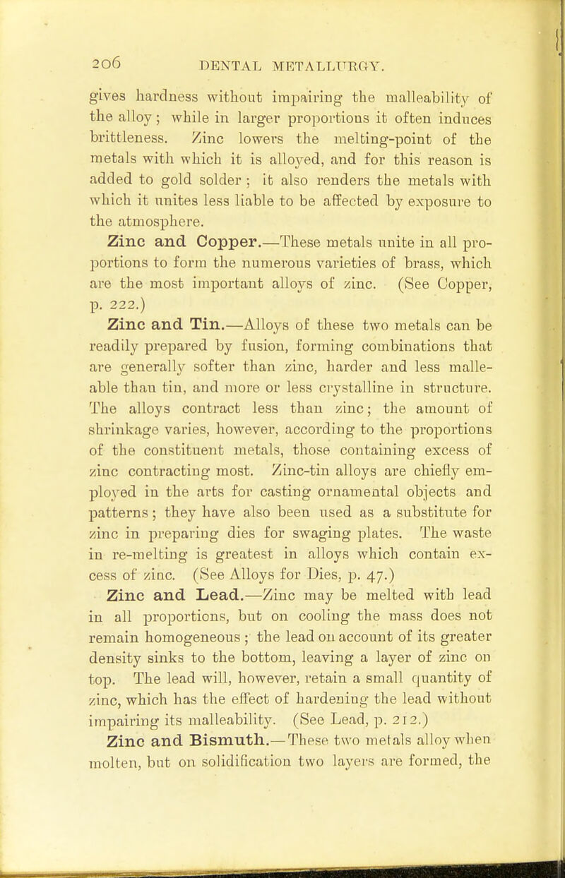 gives hardness without impairing the malleability of the alloy; while in larger proportious it often induces brittleness. Zinc lowers the melting-point of the metals with which it is alloj^ed, and for this reason is added to gold solder ; it also renders the metals with which it unites less liable to be affected by exposure to the atmosphere. Zinc and Copper.—These metals nnite in all pro- portions to form the numerous varieties of brass, which are the most important alloys of zinc. (See Copper, p. 222.) Zinc and Tin.—Alloys of these two metals can be readily prepared by fusion, forming combinations that are generally softer than zinc, harder and less malle- able than tin, and more or less crystalline in structure. The alloys contract less than zinc; the amount of shrinkage varies, however, according to the proportions of the constituent metals, those containing excess of zinc contracting most. Zinc-tin alloys are chiefly em- ployed in the arts for casting ornamental objects and patterns; they have also been used as a substitute for zinc in preparing dies for swaging plates. The waste in re-melting is greatest in alloys which contain ex- cess of ziac. (See Alloys for Dies, p. 47.) Zinc and Lead.—Zinc may be melted with lead in all proportions, but on cooling the mass does not remain homogeneous ; the lead on account of its greater density sinks to the bottom, leaving a layer of zinc on top. The lead will, however, retain a small quantity of zinc, which has the effect of hardening the lead without impairing its malleability. (See Lead, p. 212.) Zinc and Bismuth.— These two metals alloy when molten, but on solidification two layers are foruied, the