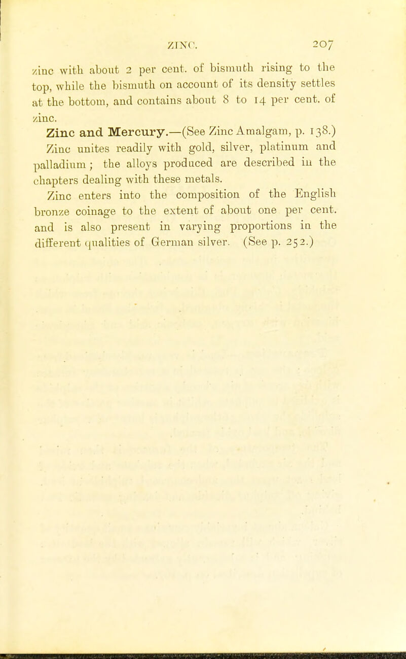 zinc with about 2 per cent, of bisnuifch rising to the top, while the bismuth on account of its density settles at the bottom, and contains about 8 to 14 per cent, of /inc. Zinc and Mercury.—(See Zinc Amalgam, p. 138.) Zinc unites readily with gold, silver, platinum and palladium ; the alloys produced are described in the chapters dealing with these metals. Zinc enters into the composition of the English bronze coinage to the extent of about one per cent, and is also present in varying proportions in the different qualities of German silver. (See p. 252.)