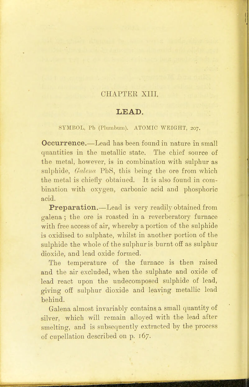 LEAD. SYMBOL, Pb (Plumlnini). ATOMIC WEIGHT, 207. Occurrence.—Lead lias been found in nature in small quantities in tlie metallic state. The chief source of the metal, however, is in combination with sulphur as sulphide, Galena PbS, this being the ore from which the metal is chiefly obtained. It is also found in com- bination with oxygen, carbonic acid and phosphoric acid. Preparation.—Lead is very readily obtained from galena ; the ore is roasted in a reverberatory furnace with free access of air, whereby a portion of the sulphide is oxidised to sulphate, whilst in another portion of the sulphide the whole of the sulphur is burnt off as sulphur dioxide, and lead oxide formed. The temperature of the furnace is then raised and the air excluded, when the sulphate and oxide of lead react upon the undecomposed sulphide of lead, giving off sulphur dioxide and leaving metallic lead behind. Galena almost invariably contains a small quantity of silver, which will remain alloyed with the lead after smelting, and is subsequently extracted by the process of cupellation described on p. 167.