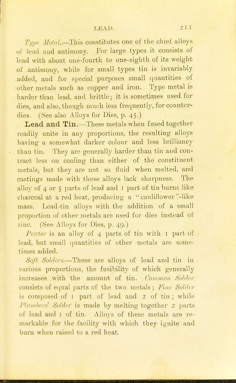 Ti/pc Mdid.—Tliis constitutes one of the chief alloys of lead and antimony. For large types it consists of lead with about one-fourth to one-eighth of its weight of antimony, while for small types tin is invariably added, and for special purposes small quantities of other metals such as copper and iron. Type metal is harder than lead, and brittle; it is sometimes used for dies, and also, though much less frequently, for counter- dies. (See also Alloys for Dies, p. 45.) Lead and Tin,—These metals when fused together readily unite in any proportions, the resulting alloys having a somewhat darker colour and less brilliancy than tin. They are generally harder than tin and con- tract less on cooling than either of the constituent uietals_, but they are not so fluid when melted, and castings made with these alloys lack sharpness. The alloy of 4 or 5 parts of lead and i part of tin burns like charcoal at a red heat, producing a  cauliflower -like niass. Lead-tin alloys with the addition of a small proportion of other metals are used for dies instead of '/sine. (See Alloys for Dies, p. 49.) Pcivter is an alloy of 4 parts of tiu with i part of lead, but small (juantities of other metals are some- times added. Soft Solders.—These are alloys of lead aud tin in various proportions, the fusibility of which generally increases with the amount of tin. Goiiiiiloh. Su/dcr consists of e(iual parts of the two metals; Fine Solder is composed of i part of lead and 2 of tiu; while I'li'inherH Solder is made by melting together 2 parts of lead and I of tin. Alloys of these metals are re- markable for the facility with which they ignite and burn when raised to a red heat.