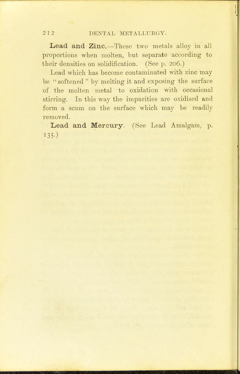Lead and Zinc.—l^hese two metals alloy in all proportions when molten, but separate according to their densities on solidification. (See p. 206.) Lead which has become contaminated with zinc may be  softened  by melting it and exposing the surface of the molten metal to oxidation with occasional stirring. In this way the impurities are oxidised and form a scum on the surface which may be readily removed. Lead and Mercury. (8ee Lead Amalgam, p. 135-)