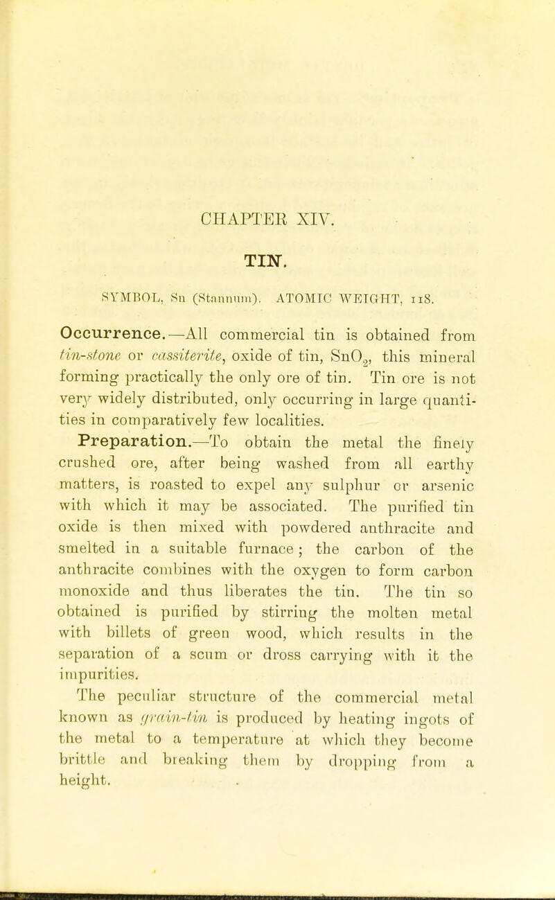 TIN. SYMBOL, Sn (Stnnnnm). ATOMIC WEIGHT, iiS. Occurrence.—All commercial tin is obtained from tin-fitonc or cassiterite, oxide of tin, SnO,, this mineral forming practically the only ore of tin. Tin ore is not very widely distributed, only occurring in large quanti- ties in comparatively few localities. Preparation.—To obtain the metal the finely crushed ore, after being washed from all earthy matters, is roasted to expel any sulphur or arsenic with which it may be associated. The purified tin oxide is then mixed with powdered anthracite and smelted in a suitable furnace; the carbon of the anthracite combines with the oxygen to form carbon monoxide and thus liberates the tin. The tin so obtained is purified by stirriug the molten metal with billets of green wood, which results in the separation of a scum or dross carrying with it the impurities. The pecnliar structure of the commercial metal known as urain-tin is produced by heating ingots of the metal to a temperature at which they become brittle and breaking tliem by dropping Croni a height.