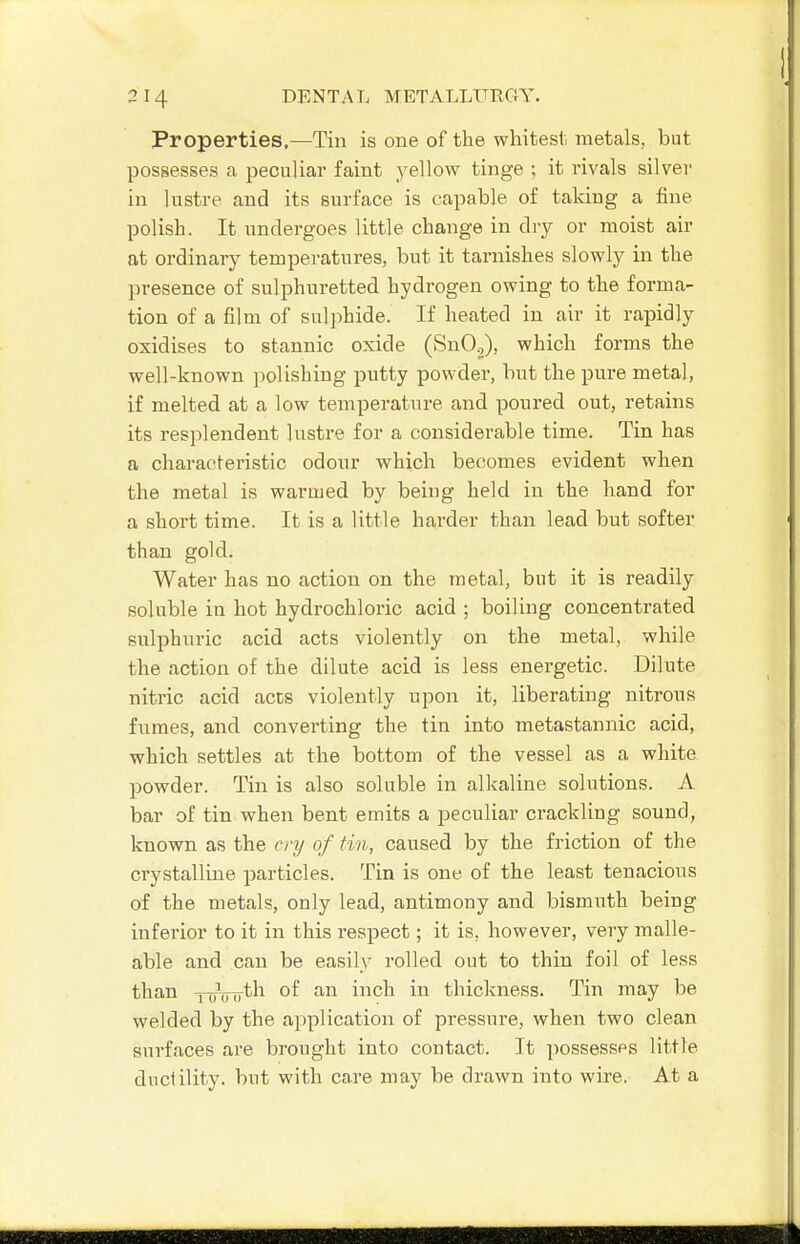 Properties.—Tin is one of the whitest metals, but possesses a peculiar faint yellow tinge ; it rivals silver in ]ustre and its surface is capable of taking a fine polish. It undergoes little change in dry or moist air at ordinary temperatures, but it tarnishes slowly in the presence of sulphuretted hydrogen owing to the forma- tion of a film of sulphide. If heated in air it rapidly oxidises to stannic oxide (SnO.,), which forms the well-known polishing putty powder, but the i^ure metal, if melted at a low temperature and poured out, retains its resplendent lustre for a considerable time. Tin has a characteristic odour which becomes evident when the metal is warmed by being held in the hand for a short time. It is a little harder than lead but softer than gold. Water has no action on the metal, but it is readily soluble in hot hydrochloric acid ; boiling concentrated sulphuric acid acts violently on the metal, while the action of the dilute acid is less energetic. Dilute nitric acid acts violently upon it, liberating nitrous fumes, and converting the tin into metastannic acid, which settles at the bottom of the vessel as a white powder. Tin is also soluble in alkaline solutions. A bar of tin when bent emits a peculiar crackling sound, known as the cry of tin, caused by the friction of the crystalline particles. Tin is one of the least tenacious of the metals, only lead, antimony and bismuth being inferior to it in this respect; it is, however, very malle- able and can be easily rolled out to thin foil of less than yyVsyth of an inch in thickness. Tin may be welded by the application of pressure, when two clean surfaces are brought into contact. It |iossessPS little ductility, but with care may be drawn into wire. At a