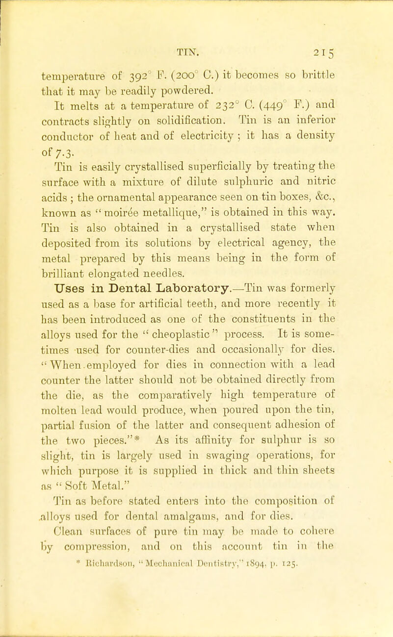 temperature of 392 F. (200° C.) it becomes so brittle that it may be readily powdered. It melts at a temperature of 232 C. (449' F.) and contracts slightly on solidification. Tin is an inferior conductor of heat and of electricity ; it has a density of 7.3. Tin is easily crystallised superficially by treating the surface with a mixture of dilute sulphuric and nitric acids ; the ornamental appearance seen on tin boxes, &c., known as  moiree metallique, is obtained in this way. Tin is also obtained in a crystallised state when deposited from its solutions by electrical agency, the metal prepared by this means being in the form of brilliant elongated needles. Uses in Dental Laboratory.—Tin was formerly used as a base for artificial teeth, and more recently it has been introduced as one of the constituents in the alloys used for the  cheoplastic  process. It is some- times used for counter-dies and occasionally for dies.  When. employed for dies in connection with a lead counter the latter should not be obtained directly from the die, as the comparatively high temperature of molten lead would produce, when poured upon the tin, partial fusion of the latter and consequent adhesion of the two pieces.* As its affinity for sulphur is so slight, tin is largely used in swaging operations, for which purpose it is supplied in thick and thin sheets as  Soft Metal. Tin as before stated enters into the composition of .alloys used for dental amalgams, and for dies. Clean surfaces of pure tin may be made to cohere by compression, and on this account tin in the * Eichardson,  Mechiinicnl Dt'iitistry, 1894. p. 125.