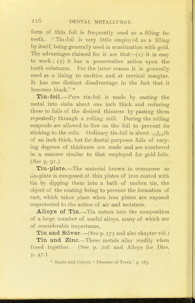 form of thin foil is frequently used as a filling for teeth.  Tin-foil is very little employed as a filling by itself, being generally used in combination with gold. The advantages claimed for it are that—(i) it is easy to work ; (2) it has a preservative action ujjon the tooth substance. For the latter reason it is generally used as a lining to cavities and at cervical margins. It has one distinct disadvantage in the fact that it becomes black. * Tin-foil.—Pure tin-foil is made by casting the metal into slabs about one inch thick and reducing these to foils of the desired thinness by passing them repeatedly through a rolling mill. During the rolling soapsuds are allowed to flow on the foil to prevent its sticking to the rolls. Ordinary tin-foil is about -pfyLy^th of an inch thick, but for dental purposes foils of vary- ing degrees of thickness are made and are numbered in a manner similar to that employed for gold foils. (See p, 91.) Tin-plate.—The material Ivnown in commerce as Lin-plate is composed of thin plates of iron coated with tin by dipping them into a bath of molten tin, the object of the coating being to prevent the formation of rust, which takes place when iron plates are exposed unprotected to the action of air and moisture. Alloys of Tin.—Tin enters into the composition of a large number of useful alloys, many of which are of considerable impoi'tance, Tin and Silver.—(See p. 175 and also chapter viii.) Tin and Zinc.—These metals alloy readily when fused together. (See p. 206 and Alloys for .Dies, P- 47-) * Smale and Colyev,  Diseases of Teeth.' p. 183.