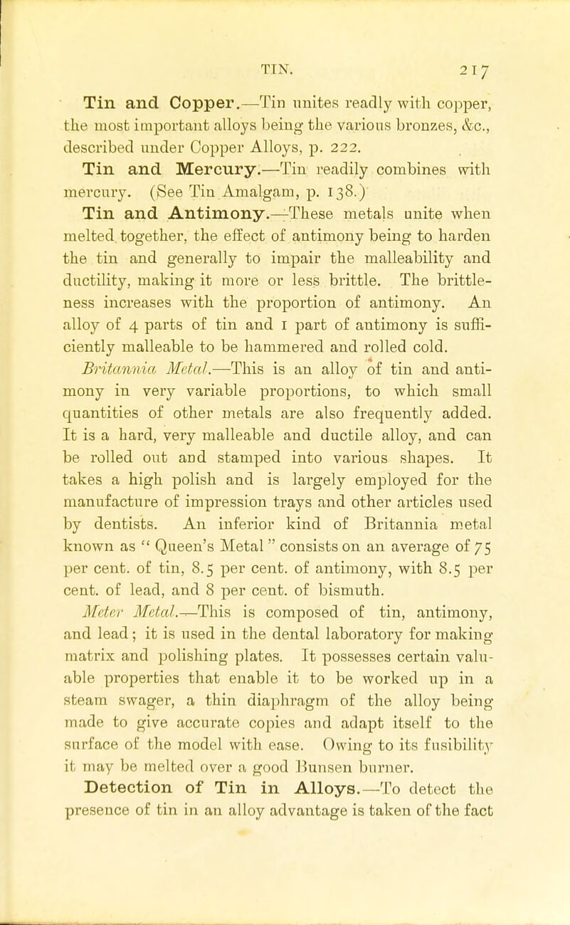 Tin and Copper,—Tin unites readly with co]>per, the most important alloys being the various bronzes, &c., described under Copper Alloys, p. 222. Tin and Mercury.—Tin readily combines with mercury. (See Tin.Amalgam, p. 138.) Tin and Antimony.—These metals unite when melted together, the effect of antimony being to harden the tin and generally to impair the malleability and ductility, making it more or less brittle. The brittle- ness increases with the proportion of antimony. An alloy of 4 parts of tin and I part of antimony is suffi- ciently malleable to be hammered and rolled cold. Britannia Metal.—This is an alloy of tin and anti- mony in very variable proportions, to which small quantities of other metals are also frequently added. It is a hard, very malleable and ductile alloy, and can be rolled out and stamped into various shapes. It takes a high polish and is largely employed for the manufacture of impression trays and other articles used by dentists. An inferior kind of Britannia metal known as  Queen's Metal  consists on an average of 75 per cent, of tin, 8.5 per cent, of antimony, with 8.5 per cent, of lead, and 8 per cent, of bismuth. Meter ilfe/a/.^This is composed of tin, antimony, and lead; it is used in the dental laboratory for making matrix and polishing plates. It possesses certain valu- able properties that enable it to be worked up in a steam swager, a thin diaphragm of the alloy being- made to give accurate copies and adapt itself to the surface of the model with ease. Owing to its fusibility it may be melted over a good Bunsen burner. Detection of Tin in Alloys.—To detect the presence of tin in an alloy advantage is taken of the fact