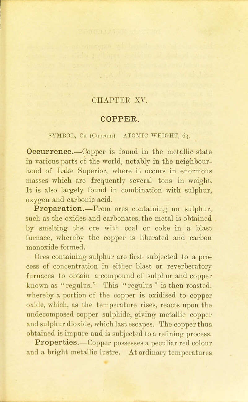 COPPER. SYMBOL, Cii (Cuprum). ATOMIC WEIGHT, 63, Occurrence.—Copper is found in the metallic state in various parts of the world, notably in the neighbour- hood of Lake Superior, where it occurs in enormous masses which are frequently several tons in weight. It is also largely found in combination with sulphur, oxygen and carbonic acid. Preparation.—From ores containing no sulphur, such as the oxides and carbonates, the metal is obtained by smelting the ore with coal or coke in a blast furnace, whereby the copper is liberated and carbon monoxide formed. Ores containing sulphur are first subjected to a pro- cess of concentration in either blast or reverberatory furnaces to obtain a compound of sulphur and copper known as regulus. This regulus  is then roasted, whereby a portion of the copper is oxidised to copper oxide, which, as the temperature rises, reacts upon the undecomposed copper sulphide, giving metallic copper and sulphur dioxide, which last escapes. The copper thus obtained is impure and is subjected to a refining process. Properties.—Copper possesses a peculiar red colour and a bright metallic lustre. At ordinary temperatures