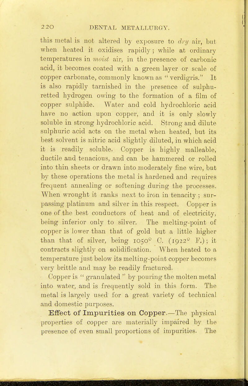 this metal is uot altered by exposure to dry air, but when heated it oxidises rapidly; while at ordinary temperatures ia moist air, in the presence of carbonic acid, it becomes coated with a green layer or scale of copper carbonate, commonly known as  verdigris. It is also rapidly tarnished in the pi'esence of sulphu- retted hydrogen owing to the formation of a film of copper sulphide. Water and cold hydrochloric acid have no action upon copper, and it is only slowly soluble in strong hydrochloric acid. Strong and dilute sulphuric acid acts on the metal when heated, but its best solvent is nitric acid slightly diluted, in which acid it is readily soluble. Copper is highly malleable, ductile and tenacious, and can be hammered or rolled into thin sheets or drawn into moderately fine wire, but b}^ these operations the metal is hardened and requires frequent annealing or softening during the processes. When wrought it ranks next to iron in tenacity ; sur- passing platinum and silver in this respect. Copper is one of the best conductors of heat and of electricity, being inferior only to silver. The melting-point of copper is lower than that of gold but a little higher than that of silver, being 1050° C. (1922*^ F.); it contracts slightly on solidification. When heated to a temperature just below its melting-point copper becomes very brittle and may be readily fractured. Copper is  granulated  by pouring the molten metal into water, and is frequently sold in this form. The metal is largely used for a great vai'iety of technical and domestic purjooses. Effect of Impurities on Copper.—The physical properties of copper are materially impaired by the presence of even small proportions of impurities. The