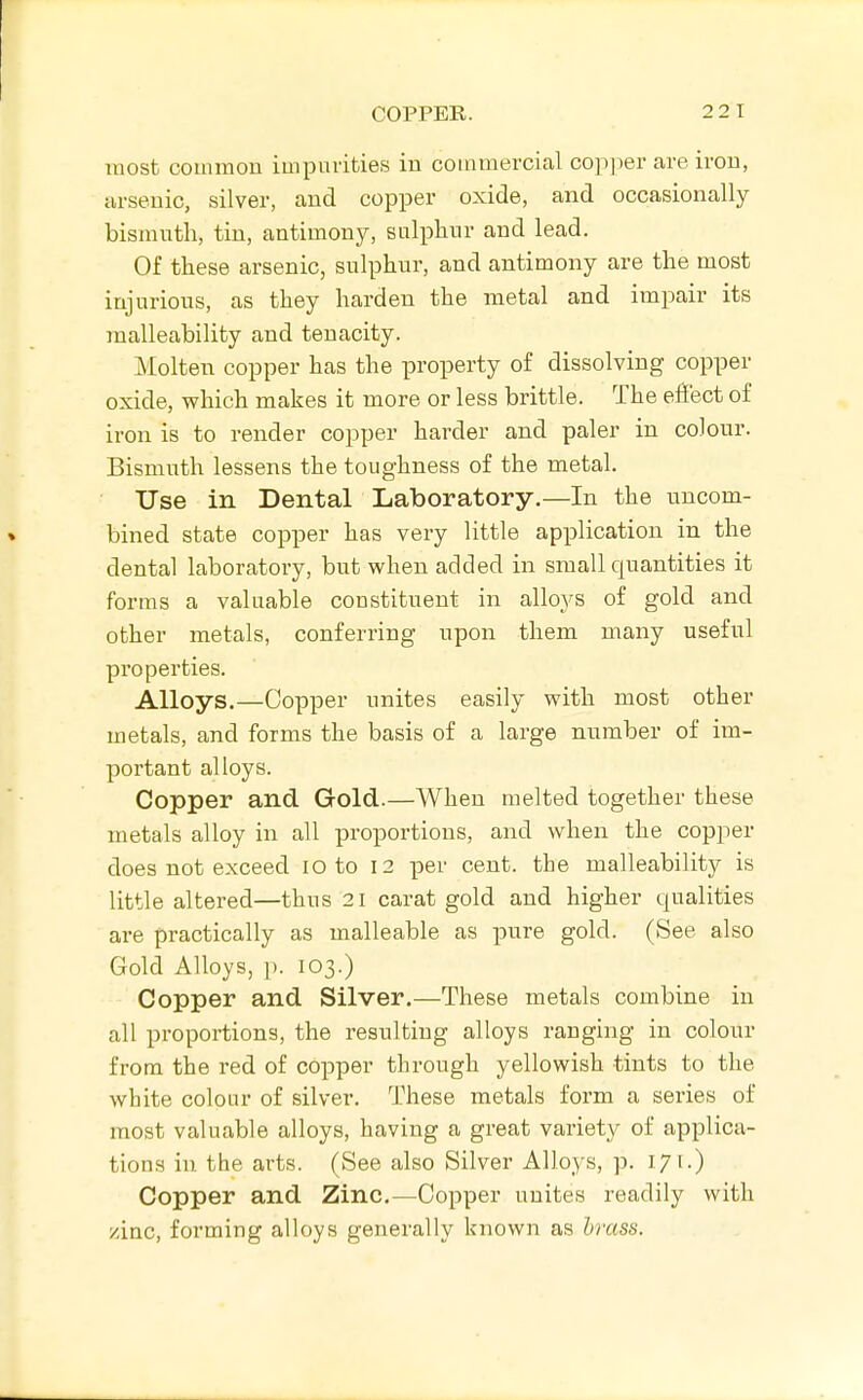 most common impurities in commercial cop]ier are iron, arsenic, silver, and copper oxide, and occasionally bisnnitli, tin, antimony, snlphnr and lead. Of these arsenic, sulphur, and antimony are the most injurious, as they harden the metal and impair its malleability and tenacity. Molten copper has the property of dissolving copper oxide, which makes it more or less brittle. The effect of iron is to render copper harder and paler in colour. Bismuth lessens the toughness of the metal. Use in Dental Laboratory.—In the uncom- bined state copper has very little application in the dental laboratory, but when added in small quantities it forms a valuable constituent in alloys of gold and other metals, conferring upon them many useful properties. Alloys.—Copper unites easily with most other metals, and forms the basis of a large number of im- portant alloys. Copper and Gold.—When melted together these metals alloy in all proportions, and when the copper does not exceed lO to 12 per cent, the malleability is little altered—thus 21 carat gold and higher qualities are practically as malleable as pure gold. (See also Gold Alloys, p. 103.) Copper and Silver.—These metals combine in all proportions, the resulting alloys ranging in colour from the red of copper through yellowish tints to the white colour of silver. These metals form a series of most valuable alloys, having a great variety of applica- tions in the arts. (See also Silver Alloys, p. 17 i.) Copper and Zinc.—Copper unites readily with zinc, forming alloys generally known as brass.