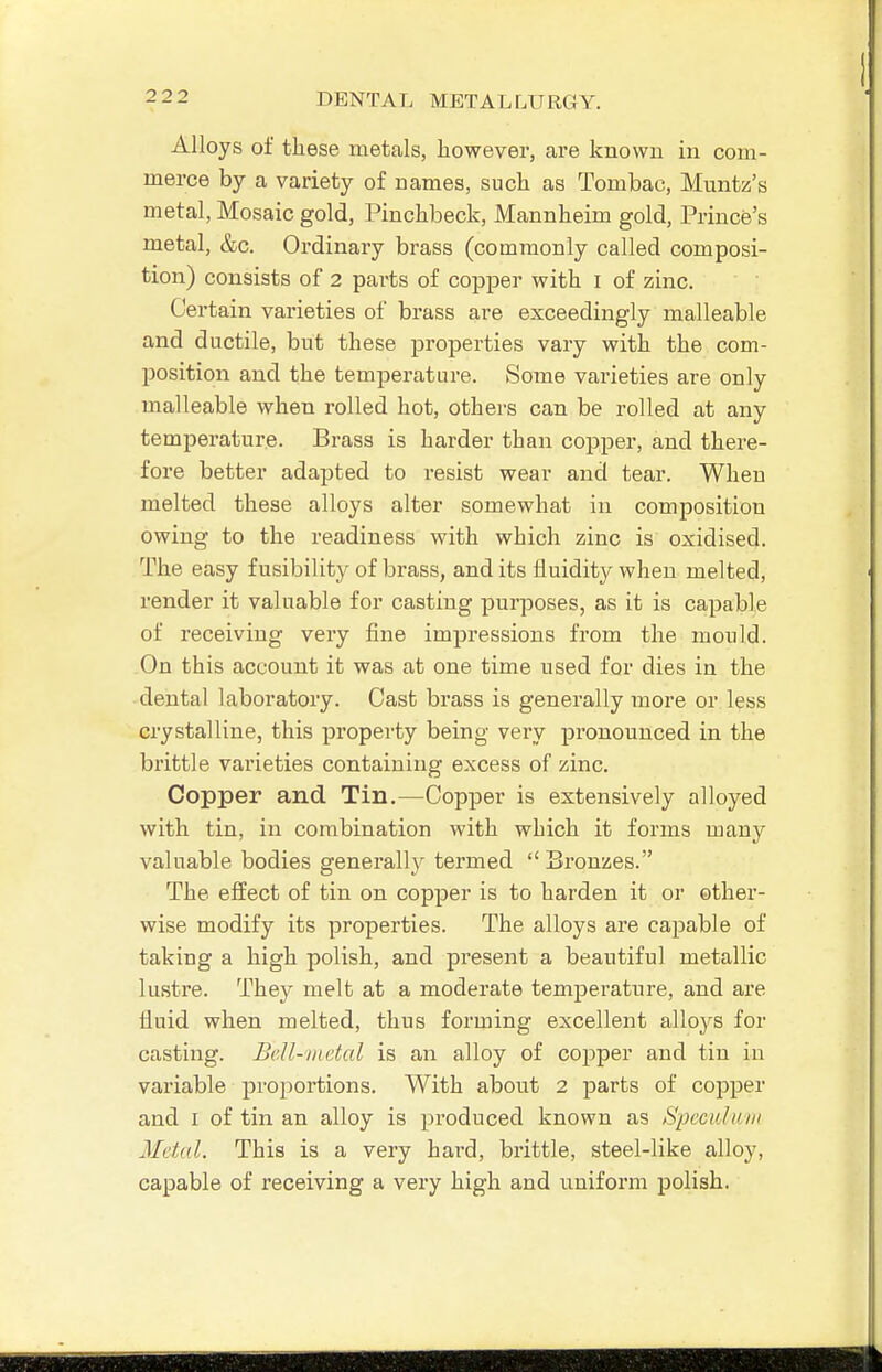 Alloys of these metals, however, are known in com- merce by a variety of names, such as Tombac, Muntz's metal, Mosaic gold, Pinchbeck, Mannheim gold. Prince's metal, &c. Ordinary brass (commonly called composi- tion) consists of 2 parts of copper with i of zinc. Certain varieties of brass are exceedingly malleable and ductile, but these properties vary with the com- position and the temperature. Some varieties are only malleable when rolled hot, others can be rolled at any temperature. Brass is harder than copper, and there- fore better adapted to resist wear and tear. When melted these alloys alter somewhat in composition owing to the readiness with which zinc is oxidised. The easy fusibility of brass, and its fluidity when melted, render it valuable for casting purposes, as it is capable of receiving very fine impressions from the mould. On this account it was at one time used for dies in the dental laboratory. Cast brass is generally more or less crystalline, this property being very pronounced in the brittle varieties containing excess of zinc. Copper and Tin.—Copper is extensively alloyed with tin, in combination with which it forms many valuable bodies generally termed  Bronzes. The effect of tin on copper is to harden it or other- wise modify its properties. The alloys are capable of taking a high polish, and present a beautiful metallic lustre. They melt at a moderate temperature, and are fluid when melted, thus forming excellent alloys for casting. Bell-metal is an alloy of coj^per and tin in variable projiortions. With about 2 parts of copper and I of tin an alloy is produced known as SpcciUam Metal. This is a very hard, brittle, steel-like alloy, capable of receiving a very high and uniform polish.