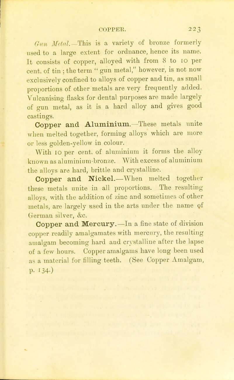 OOPPEll. 22.^ Gun il/r/^/^.—This is a variety of brouze formerly used to a large extent for ordnance, hence its name. It consists of copper, alloyed with from 8 to lo per cent, of tin ; the term  gun metal, however, is not now exclusively confined to alloys of copper and tin, as small proportions of other metals are very frequently added. Vulcanising flasks for dental purposes are made largely of gun metal, as it is a hard alloy and gives good castings. Ck)pper and Aluminium.—These metals unite when melted together, forming alloys which are more or less golden-yellow in colour. With lo per cent, of aluminium it forms the alloy known as aluminium-bronze. With excess of aluminium the alloys are hard, brittle and crystalline. Copper and Nickel.—When melted together these metals unite in all proportions. The resulting alloys, with the addition of zinc and sometimes of other metals, are largely used in the arts under the name pf German silver, &c. Copper and Mercury.—In a fine state of division copper readily amalgamates with mercury, the resulting amalgam becoming hard and cr\-stalUne after the lapse of a few hours. Copper amalgams have long been used as a material for filling teeth. (See Copper Amalgam, p. 134-)