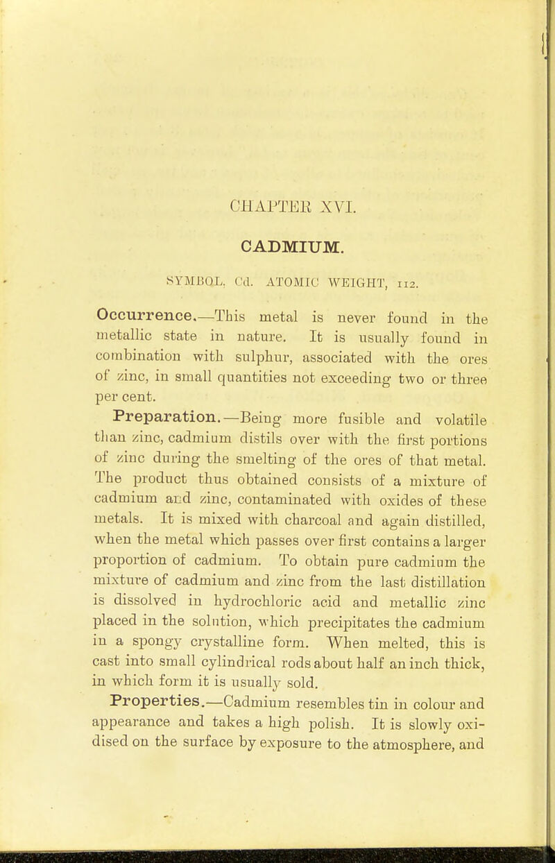 CADMIUM. SYMBOL. Cd. ATOMIC WEIGHT, 112. Occurrence.—This metal is never found in the metallic state in nature. It is usually found in combination with sulphur, associated with tlie ores of zinc, in small quantities not exceeding two or three per cent. Preparation.—Being more fusible and volatile than zinc, cadmium distils over with the first portions of zinc during the smelting of the ores of that metal. The product thus obtained consists of a mixture of cadmium and zinc, contaminated with oxides of these metals. It is mixed with charcoal and ag-ain distilled, when the metal which passes over first contains a larger proportion of cadmium. To obtain pure cadmium the mixture of cadmium and zinc from the last distillation is dissolved in hydrochloric acid and metallic zinc placed in the solution, which precipitates the cadmium in a spongy crystalline form. When melted, this is cast into small cylindrical rods about half an inch thick, in which form it is usually sold. Properties.—Cadmium resembles tin in colour and appearance and takes a high polish. It is slowly oxi- dised on the surface by exposure to the atmosphere, and