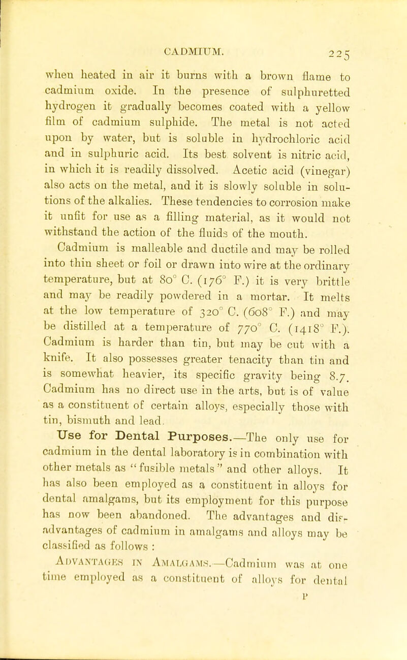 when heated in air it burns with a brown flame to cadmium oxide. In the presence of sulphuretted hydrogen it gradually becomes coated with a yellow film of cadmium sulphide. The metal is not acted upon by water, but is soluble in hydrochloric acid and in sulphuric acid. Its best solvent is nitric acid, in which it is readily dissolved. Acetic acid (vinegar) also acts on the metal, and it is slowly soluble in solu- tions of the alkalies. These tendencies to corrosion make it unfit for use as a filling material, as it would not withstand the action of the fluids of the mouth. Cad mium is malleable and ductile and may be rolled into thin sheet or foil or drawn into wire at the ordinary temperature, but at 80° C. (176° F.) it is very brittle and may be readily powdered in a mortar. It melts at the low temperature of 320° C. (608° F.) and may be distilled at a temperature of 770° C. (1418 F.). Cadmium is harder than tin, but may be cut with a knife. It also possesses greater tenacity than tin and is somewhat heavier, its specific gravity being 8.7. Cadmium has no direct use in the arts, but is of value as a constituent of certain alloys, especially those with tin, bismuth and lead, Use for Dental Purposes.—The only use for cadmium in the dental laboratory is in combination with other metals as fusible metals and other alloys. It has also been employed as a constituent in alloys for dental amalgams, but its employment for this purpose has now been abandoned. The advantages and dir- advantages of cadmium in amalgams and alloys may be classified as follows : AiJVANTA(fKH J.\ Amal(;am,s.—Cadmium was at one time employed as a constituent of alloys for dental I'