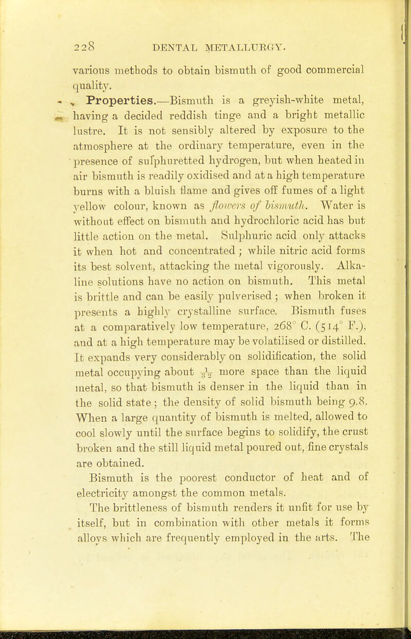 various methods to obtain bismuth of good commercial quality. ^ Properties.—Bismuth is a greyish-white metal, having a decided reddish tinge and a bright metallic lustre. It is not sensibly altered by exposure to the atmosphere at the ordinary temperature, even in the presence of sulphuretted hydrogen, but when heated in air bismuth is readily oxidised and at a high temperature burns with a bluish flame and gives off fumes of a light yellow colour, known as Jl.oircrs of hisimtth. Water is without effect on bismuth and hydrochloric acid has but little action on the metal. Sulphuric acid onl}^ attacks it when hot and concentrated ; while nitric acid forms its best solvent, attacking the metal vigorously. Alka- line solutions have no action on bismuth. This metal is brittle and can be easily pulverised ; when broken it presents a highly crystalline surface. Bismuth fuses at a comparatively low temperature, 268° C. (514° F.), and at a high temperature may be volatilised or distilled. It expands very considerably on solidification, the solid metal occupying about more space than the liquid metal, so that bismuth is denser in the liquid than in the solid state; the density of solid bismuth being 9.8. When a large quantity of bismuth is melted, allowed to cool slowly until the surface begins to solidify, the crust broken and the still liquid metal poured out, fine crystals are obtained. Bismuth is the poorest conductor of heat and of electricity amongst the common metals. The brittleness of bismuth renders it unfit for use by itself, but in combination with other metals it forms alloys which are frequently employed in the arts. The