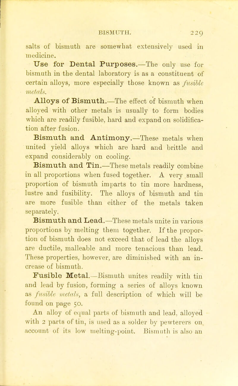 salts of bismuth are somewhat extensively used iii mecliciue. Use for Dental Purposes.—The only use for bismuth in the dental laboratory is as a constituent of certain alloys, more especially those known as fusible metitls. Alloys of Bismuth.—The effect of bismuth when alloyed with other metals is usually to form bodies which are readily fusible, hard and expand on solidifica- tion after fusion. Bismuth and Antimony.—These metals when united yield alloys which are hard and brittle and expand considerably on cooling. Bismuth and Tin.—These metals readily combine in all proportions when fused together. A very small proportion of bismuth imparts to tin more hardness, lustre and fusibility. The alloys of bismuth and tin are more fusible than either of the metals taken separately. Bismuth and Lead.—These metals unite in various proportions by melting them together. If the propor- tion of bismuth does not exceed that of lead the alloys are ductile, malleable and more tenacious than lead. These properties, however, are diminished with an in- crease of bismuth. Fusible Metal.—Bismuth unites readily with tin and lead by fusion, forming a series of alloys known as fudhla imtah, a full description of which will be found on page 50. An alloy of etpial parts of bismuth and lead, alloyed with 2 parts of tin, is used as a solder by pewterers on, account of its low melting-point. Bismutli is also an
