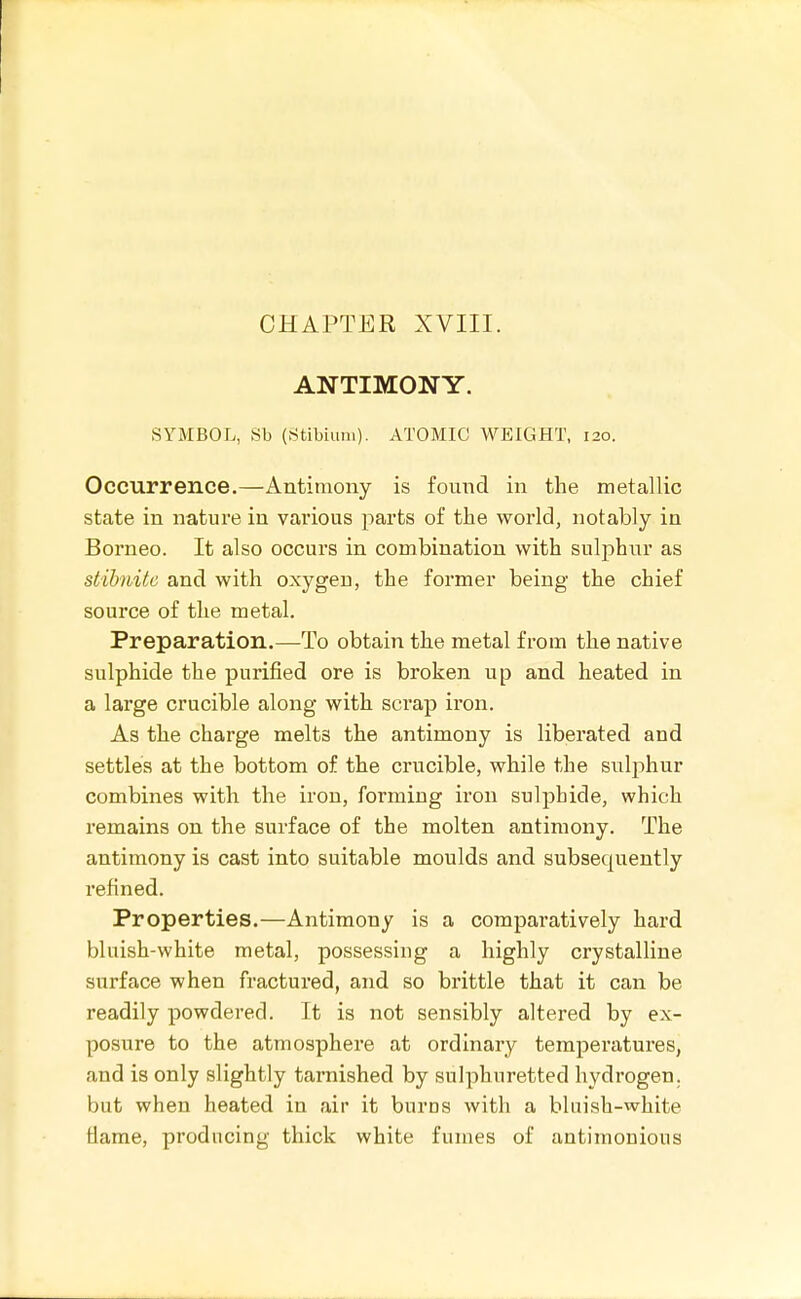 ANTIMONY. SYMBOL, Sb (Stibium). ATOMIC WEIGHT, 120. Occurrence.—Antimony is found in the metallic state in nature in various parts of the world, notably in Borneo. It also occurs in combination with sulphur as siibnitc and with oxygen, the former being the chief source of the metal. Preparation.—To obtain the metal from the native sulphide the purified ore is broken up and heated in a large crucible along with scrap iron. As the charge melts the antimony is liberated and settles at the bottom of the crucible, while the sulphur combines with the iron, forming iron sulphide, which remains on the surface of the molten antimony. The antimony is cast into suitable moulds and subsequently refined. Properties.—Antimony is a comparatively hard bluish-white metal, possessing a highly crystalline surface when fractured, and so brittle that it can be readily powdered. It is not sensibly altered by ex- posure to the atmosphere at ordinary temperatures, and is only slightly tarnished by sulphuretted hydrogen, but when heated in air it burns with a bluish-white flame, producing thick white fumes of antimonious