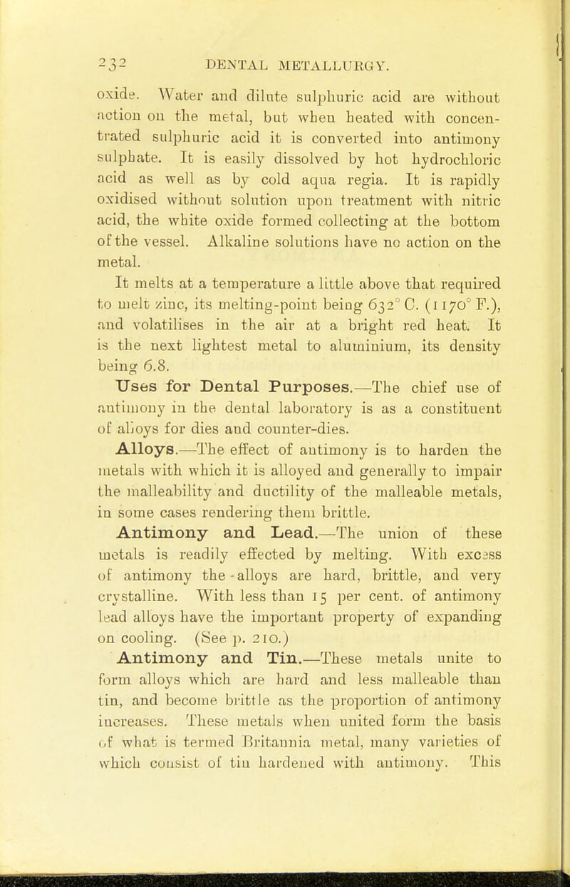 oxide. Water and dilute sulphuric acid are without action on the metal, but when heated with concen- trated sulphuric acid it is converted into antimony sulpbate. It is easily dissolved by hot hydrochloric acid as well as by cold aqua regia. It is rapidly oxidised without solution upon treatment with nitric acid, the white oxide formed collecting at the bottom of the vessel. Alkaline solutions have no action on the metal. It melts at a temperature a little above that required to melt zinc, its melting-point being 632'' C. (l 170° F.), and volatilises in the air at a bright red heat. It is the next lightest metal to aluminium, its density being 6.8. Uses for Dental Purposes.—The chief use of antimony in the dental laboratory is as a constituent of aboys for dies and counter-dies. Alloys.—The effect of antimony is to harden the metals with which it is alloyed and generally to impair the malleability and ductility of the malleable metals, in some cases rendering them brittle. Antimony and Lead.—The union of these metals is readily effected by melting. With excess of antimony the - alloys are hard, brittle, and very crystalline. With less than 15 per cent, of antimony lead alloys have the important property of expanding on cooling. (See ]). 210.J Antimony and Tin.—These metals unite to form alloys which are hard and less malleable than tin, and become brittle as the proportion of antimony increases. These metals when united form the basis (,f what is termed Britannia metal, many vaiieties of which coiisist of tin hardened with antimony. This