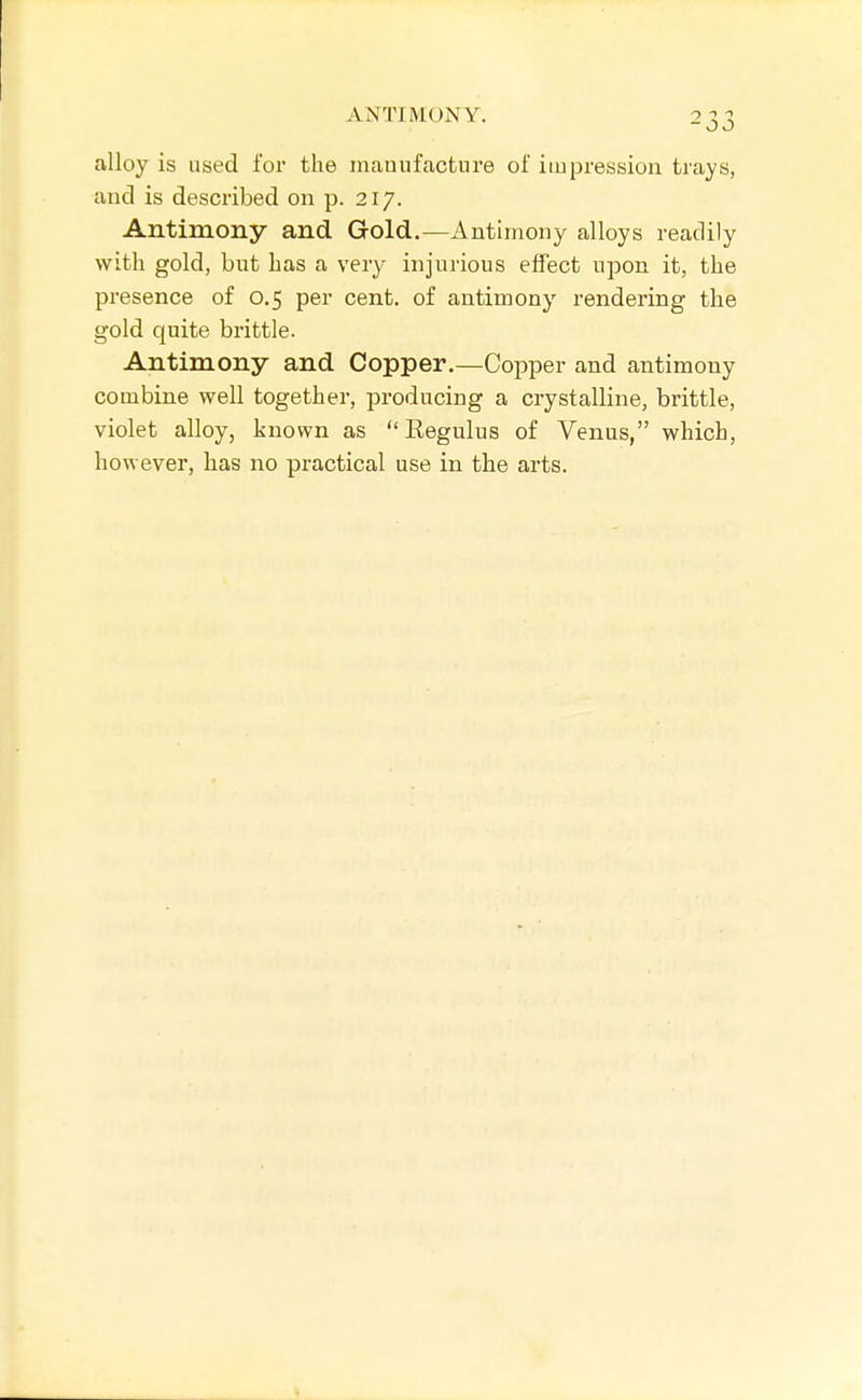 alloy is used for the mauufacture of impression trays, and is described on p. 217. Antimony and Gold.—Antimony alloys readily with gold, but has a very injurious effect upon it, the presence of 0.5 per cent, of antimony rendering the gold quite brittle. Antimony and Copper.—Copper and antimony combine well together, producing a crystalline, brittle, violet alloy, known as  Eegulus of Venus, which, however, has no practical use in the arts.