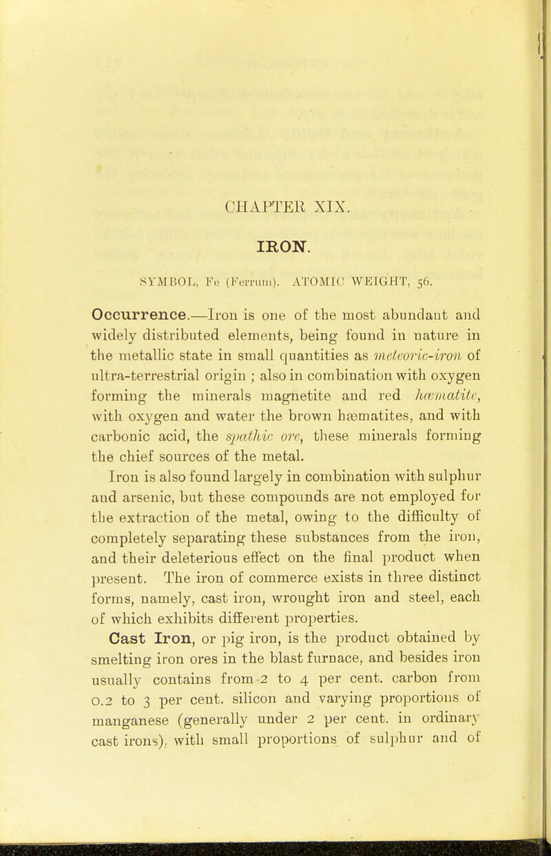 IRON. SYMBOL, Fu (tV'iTuiii). ATOMIC WEIGHT, 56. Occurrence.—Irou is one of the most abundant and widely distributed elements, being found in nature in the metallic state in small quantities as vietcoric-iron of ultra-teiTestrial origin ; also in combination with oxygen forming the minerals magnetite and red hajinatitc, with oxygen and water the brown hasmatites, and with carbonic acid, the spathic ore, these minerals forming the chief sources of the metal. Iron is also found largely in combination with sulphur and arsenic, but these compounds are not employed for the extraction of the metal, owing to the difficulty of completely separating these substances from the iron, and theii- deleterious effect on the final product when ]n'esent. The iron of commerce exists in three distinct forms, namely, cast iron, wrought iron and steel, each of which exhibits different projjerties. Cast Iron, or pig iron, is the j)roduct obtained by smelting iron ores in the blast furnace, and besides iron usually contains from-2 to 4 per cent, carbon from 0.2 to 3 per cent, silicon and varying proportions of manganese (generally under 2 per cent, in ordinary- cast irons); with small proportions of sul])hiir and of