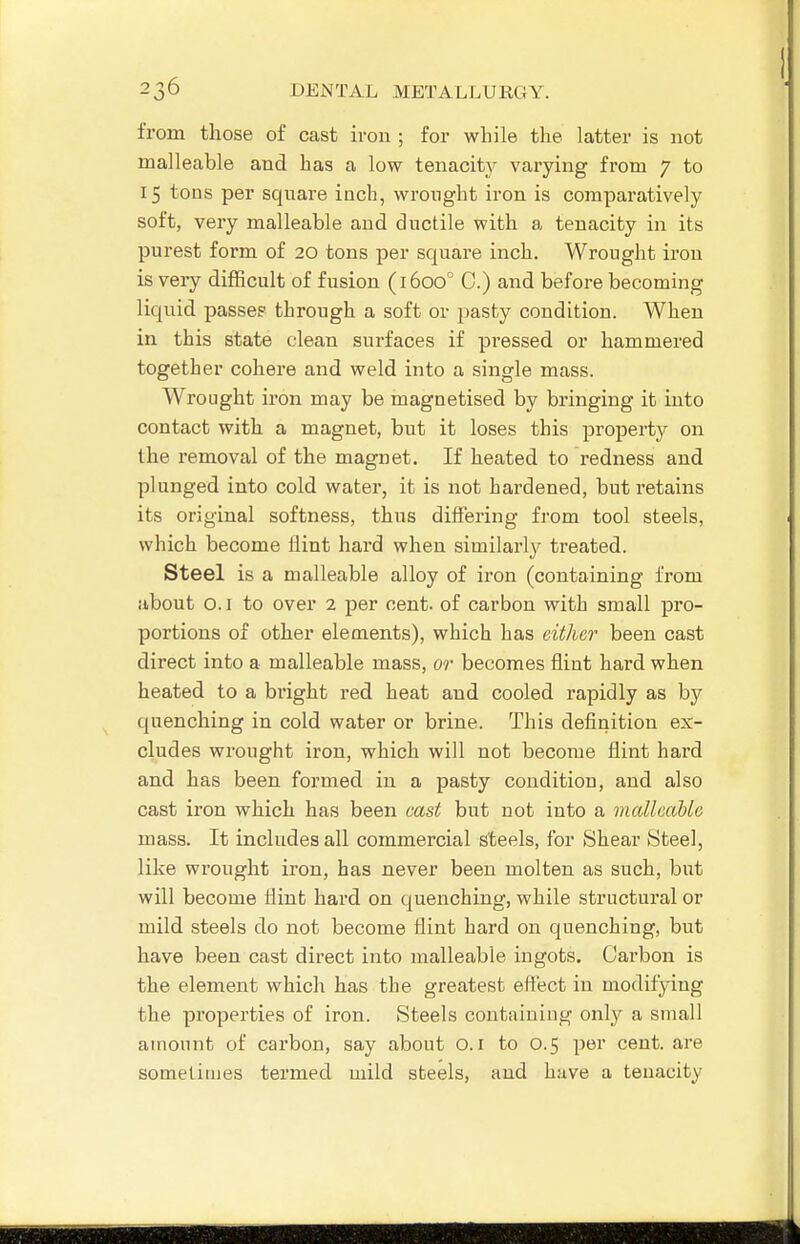 from those of cast iron ; for while the latter is not malleable and has a low tenacity varying from 7 to 15 tons per square inch, wrought iron is comparatively soft, very malleable and ductile with a tenacity in its purest form of 20 tons per square inch. Wrought iron is very difficult of fusion (1600° C.) and before becoming liquid passee through a soft or pasty condition. When in this state clean surfaces if pressed or hammered together cohere and weld into a single mass. Wrought iron may be magnetised by bringing it into contact with a magnet, but it loses this property on the removal of the magnet. If heated to redness and plunged into cold water, it is not hardened, but retains its original softness, thus differing from tool steels, which become flint hard when similarly treated. Steel is a malleable alloy of iron (containing from about o. I to over 2 per cent, of carbon with small pro- portions of other elements), which has either been cast direct into a malleable mass, or becomes flint hard when heated to a bright red heat and cooled rapidly as by quenching in cold water or brine. This definition ex- cludes wrought iron, which will not become flint hard and has been formed in a pasty condition, and also cast iron which has been cast but not into a malleable mass. It includes all commercial steels, for Shear Steel, like wrought iron, has never been molten as such, but will become flint hard on quenching, while structural or mild steels do not become flint hard on quenching, but have been cast direct into malleable ingots. Carbon is the element which has the greatest effect in modifying the properties of iron. Steels containing only a small amount of carbon, say about O.i to 0.5 per cent, are sometimes termed mild steels, and have a tenacity