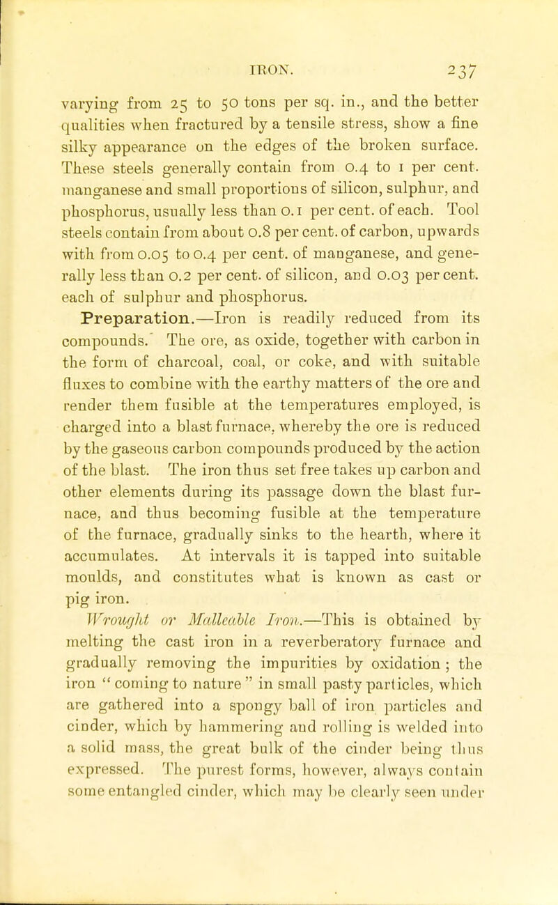 varying from 2^ to 50 tons per sq. in., and the better qualities when fractured by a tensile stress, show a fine silky appearance on the edges of the broken surface. These steels generally contain from 0.4 to i per cent, manganese and small proportions of silicon, sulphur, and phosphorus, usually less than o. i per cent, of each. Tool steels contain from about 0.8 per cent, of carbon, upwards with from 0.05 to 0.4 per cent, of manganese, and gene- rally less than 0.2 per cent, of silicon, and 0.03 percent, each of sulphur and phosphorus. Preparation.—Iron is readily reduced from its compounds.' The ore, as oxide, together with carbon in the form of charcoal, coal, or coke, and with suitable fluxes to combine with the earthy matters of the ore and render them fusible at the temperatures employed, is charged into a blastfurnace, whereby the ore is reduced by the gaseous carbon compounds produced by the action of the blast. The iron thus set free takes up carbon and other elements during its passage down the blast fur- nace, and thus becoming fusible at the temperature of the furnace, gradually sinks to the hearth, where it accumulates. At intervals it is tapped into suitable moulds, and constitutes what is known as cast or pig iron. Wroufjht or MallcaUe Iron.—This is obtained by melting the cast iron in a reverberatory furnace and gradually removing the impurities by oxidation ; the iron  coming to nature  in small pasty particles, which are gathered into a spongy ball of iron particles and cinder, which by hammering and rolling is welded into a solid mass, the great bulk of the cinder being thus expressed. The purest forms, however, always contain some entangled cinder, which may be clearly seen under