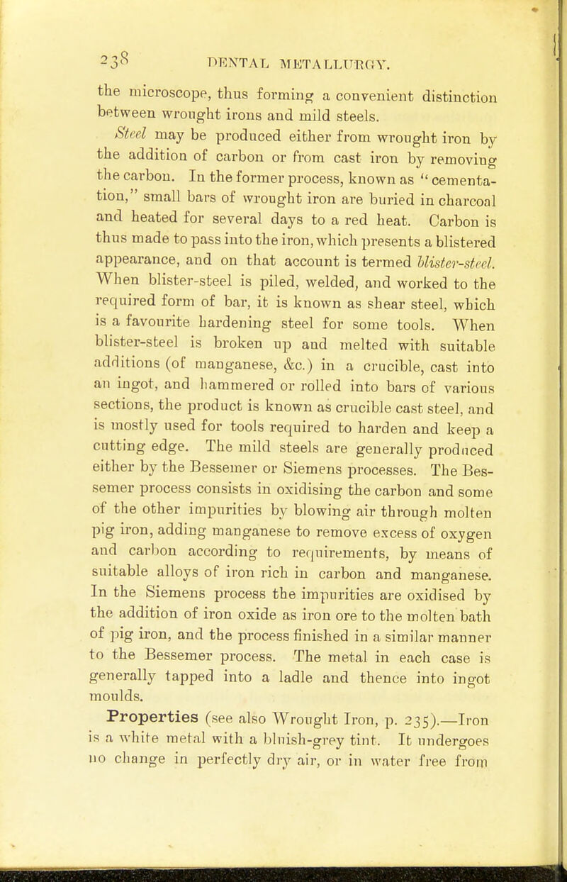 the microscope, thus forming a convenient distinction between wrought irons and mild steels. Steel may be produced either from wrought iron by the addition of carbon or from cast iron by removing the carbon. In the former process, known as  cementa- tion, small bars of wrought iron are buried in charcoal and heated for several days to a red heat. Carbon is thus made to pass into the iron, which presents a blistered appearance, and on that account is termed Uister-steel. When blister-steel is piled, welded, and worked to the required form of bar, it is known as shear steel, which is a favourite hardening steel for some tools. When blister-steel is broken up and melted with suitable additions (of manganese, &c.) in a crucible, cast into an ingot, and hammered or rolled into bars of various sections, the product is known as crucible cast steel, and is mostly used for tools required to harden and keep a cutting edge. The mild steels are generally produced either by the Bessemer or Siemens processes. The Bes- semer process consists in oxidising the carbon and some of the other impurities by blowing air through molten pig iron, adding manganese to remove excess of oxygen and carl)on according to requirements, by means of suitable alloys of iron rich in carbon and manganese. In the Siemens process the impurities are oxidised by the addition of iron oxide as iron ore to the molten bath of pig iron, and the process finished in a similar manner to the Bessemer process. The metal in each case is generally tapped into a ladle and thence into ingot moulds. Properties (see also Wrought Iron, p. 235).—Iron is a white metal with a bluish-grey tint. It undergoes no cliange in perfectly dry air, or in water free from