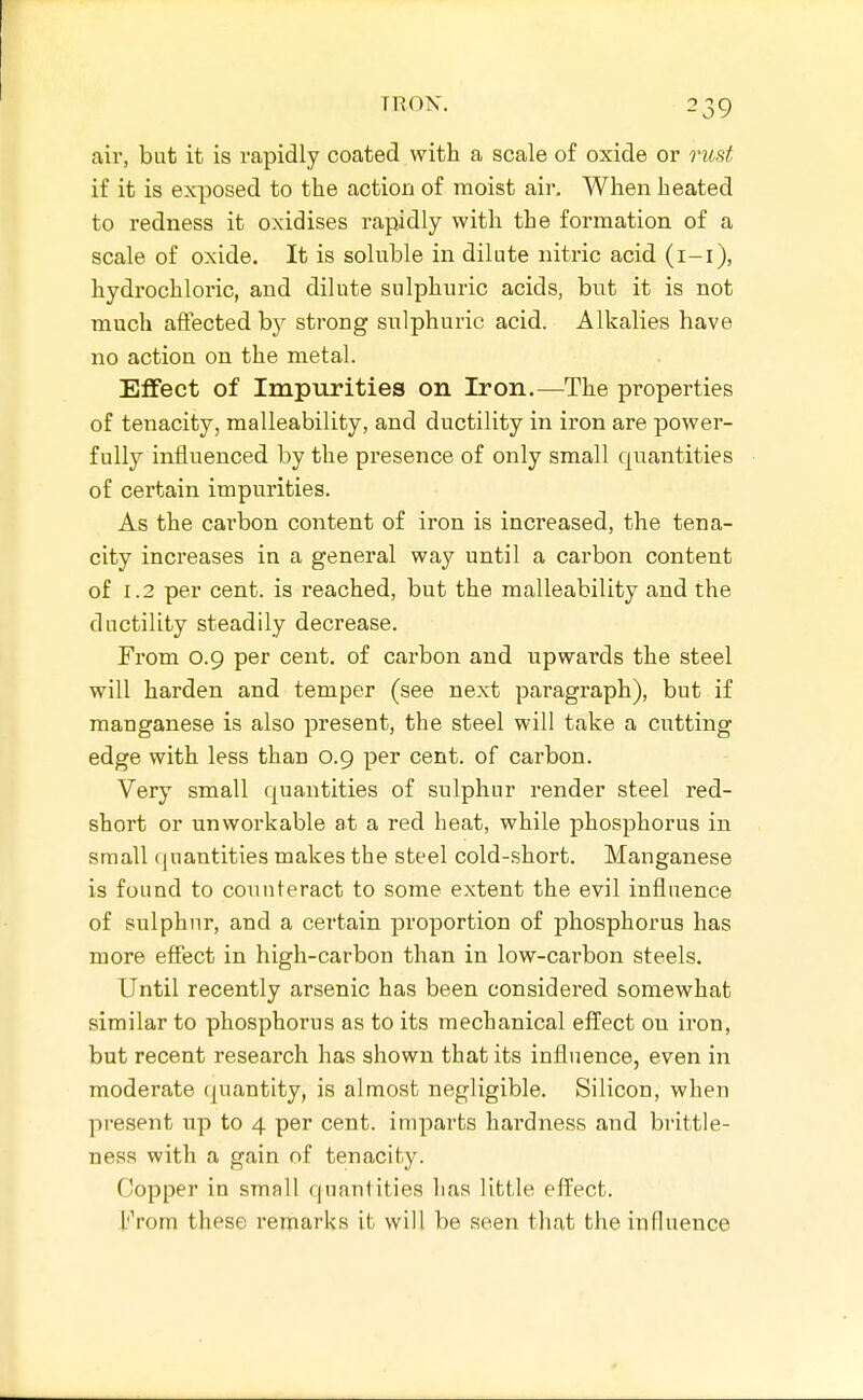 aiv, but it is rapidly coated with a scale of oxide or mist if it is exposed to the action of moist air. When heated to redness it oxidises rapidly with the formation of a scale of oxide. It is soluble in dilute nitric acid (i-i), hydrochloric, and dilute sulphuric acids, but it is not much affected by strong sulphuric acid. Alkalies have no action on the metal. Effect of Impurities on Iron.—The properties of tenacity, malleability, and ductility in iron are power- fully influenced by the presence of only small quantities of certain impurities. As the carbon content of iron is increased, the tena- city increases in a general way until a carbon content of 1.2 per cent, is reached, but the malleability and the ductility steadily decrease. From 0.9 per cent, of carbon and upwards the steel will harden and temper (see next paragraph), but if manganese is also present, the steel will take a cutting edge with less than 0.9 per cent, of carbon. Very small quantities of sulphur render steel red- short or unworkable at a red heat, while phosphorus in small (juantities makes the steel cold-short. Manganese is found to counteract to some extent the evil influence of sulphur, and a certain proportion of phosphorus has more effect in high-carbon than in low-carbon steels. Until recently arsenic has been considered somewhat similar to phosphorus as to its mechanical efl^ect on iron, but recent research has shown that its influence, even in moderate quantity, is almost negligible. Silicon, when present up to 4 per cent, imparts hardness and brittle- ness with a gain of tenacity. Copper in small quantities has little effect. From these remarks it will be seen that the influence