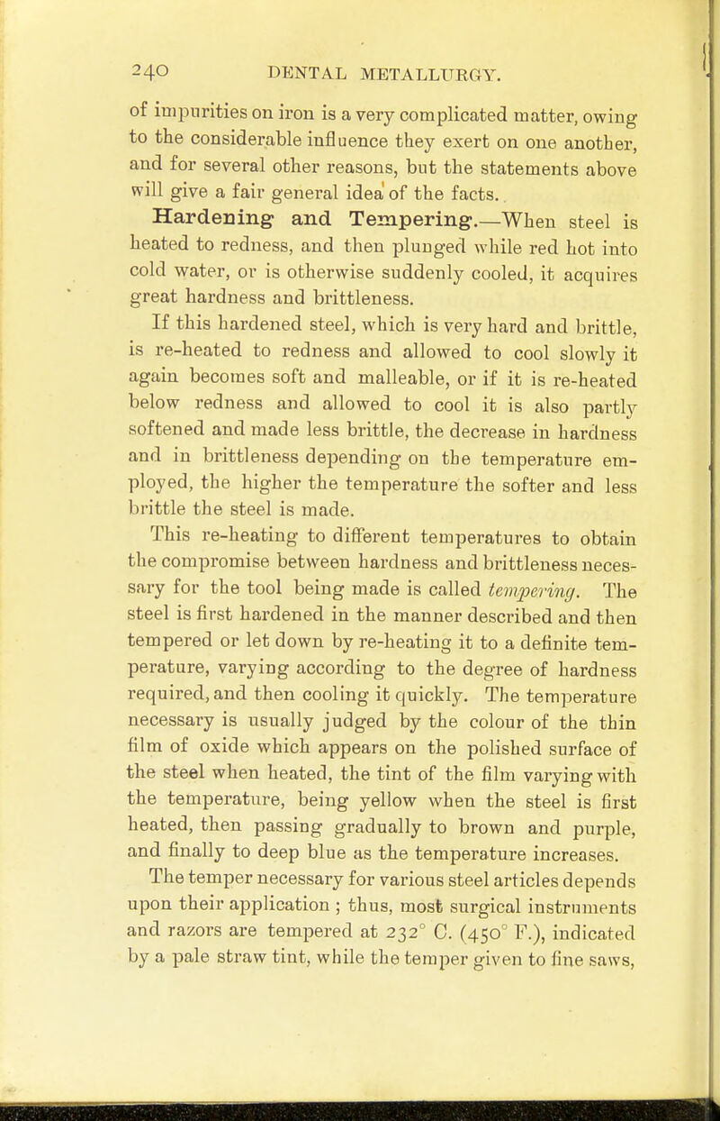 of iuipnrities on iron is a very complicated matter, owing to the considerable influence they exert on one another, and for several other reasons, but the statements above will give a fair general idea of the facts. Hardening and Tempering.—When steel is heated to redness, and then plunged while red hot into cold water, or is otherwise suddenly cooled, it acquires great hardness and brittleness. If this hardened steel, which is very hard and brittle, is re-heated to redness and allowed to cool slowly it again becomes soft and malleable, or if it is re-heated below redness and allowed to cool it is also partly softened and made less brittle, the decrease in hardness and in brittleness depending on the temperature em- ployed, the higher the temperature the softer and less brittle the steel is made. This re-heating to different temperatures to obtain the compromise between hardness and brittleness neces- sary for the tool being made is called tempering. The steel is first hardened in the manner described and then tempered or let down by re-heating it to a definite tem- perature, varying according to the degree of hardness required, and then cooling it quickly. The temperature necessary is usually judged by the colour of the thin film of oxide which appears on the polished surface of the steel when heated, the tint of the film varying with the temperature, being yellow when the steel is first heated, then passing gradually to brown and purple, and finally to deep blue as the temperature increases. The temper necessary for various steel articles depends upon their application ; thus, most surgical instruments and razors are tempered at 232 0. (450 F.), indicated by a pale straw tint, while the temper given to fine saws,