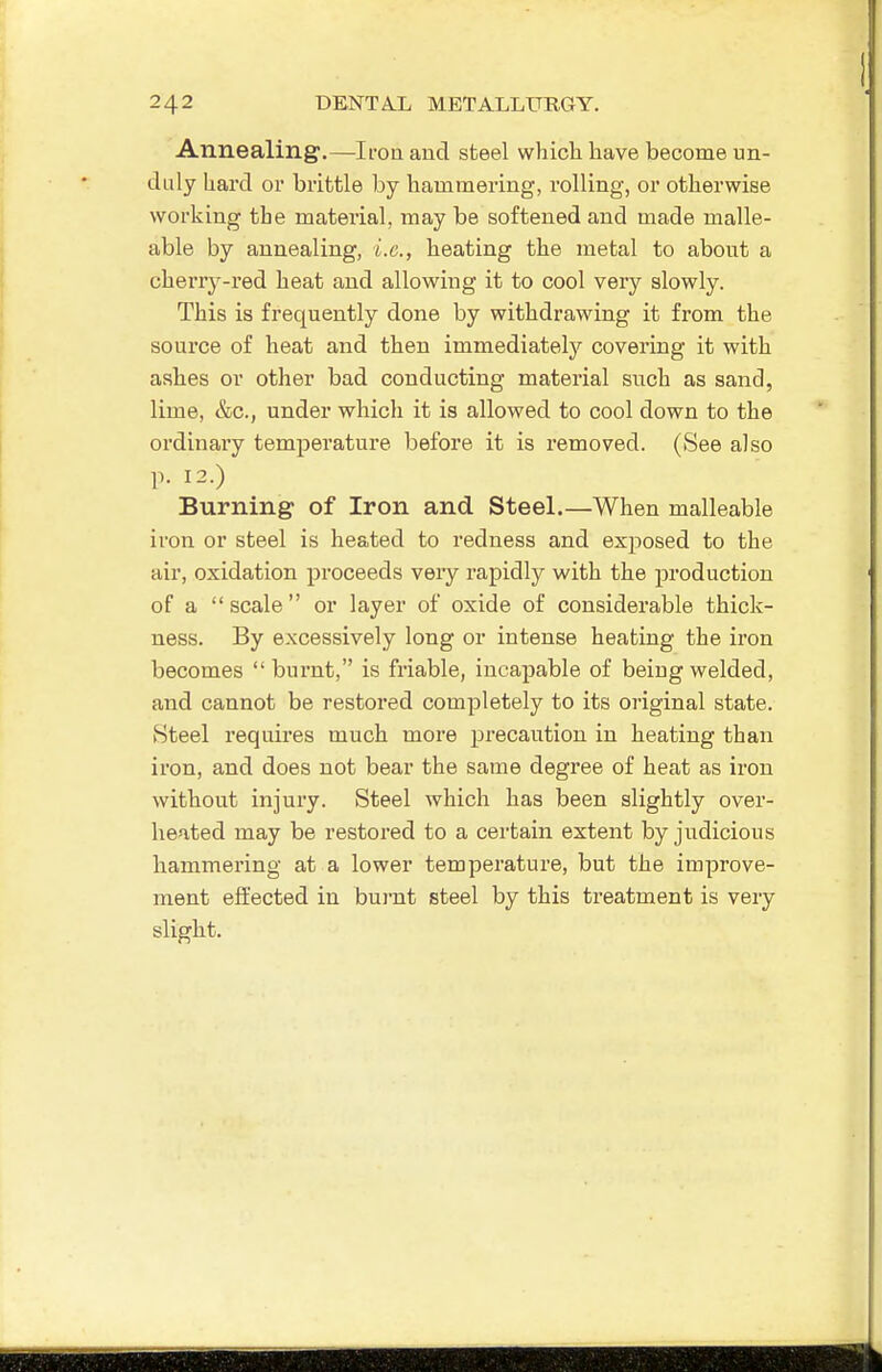 Annealing.—Iron and sfceel which have become un- duly hard or brittle by hammering, rolling, or otherwise working the material, may be softened and made malle- able by annealing, i.e., heating the metal to about a cherry-red heat and allowing it to cool very slowly. This is frequently done by withdrawing it from the source of heat and then immediately covering it with ashes or other bad conducting material such as sand, lime, &c., under which it is allowed to cool down to the ordinary temperature before it is removed. (See also p. 12.) Burning of Iron and Steel.—When malleable iron or steel is heated to redness and exposed to the air, oxidation proceeds veiy rapidly with the production of a scale or layer of oxide of considerable thick- ness. By excessively long or intense heating the iron becomes  burnt, is friable, incapable of being welded, and cannot be restored completely to its original state. Steel requires much more precaution in heating than iron, and does not bear the same degree of heat as iron without injury. Steel which has been slightly over- heated may be restored to a certain extent by judicious hammering at a lower temperature, but the improve- ment effected in bui'nt steel by this treatment is very slight.