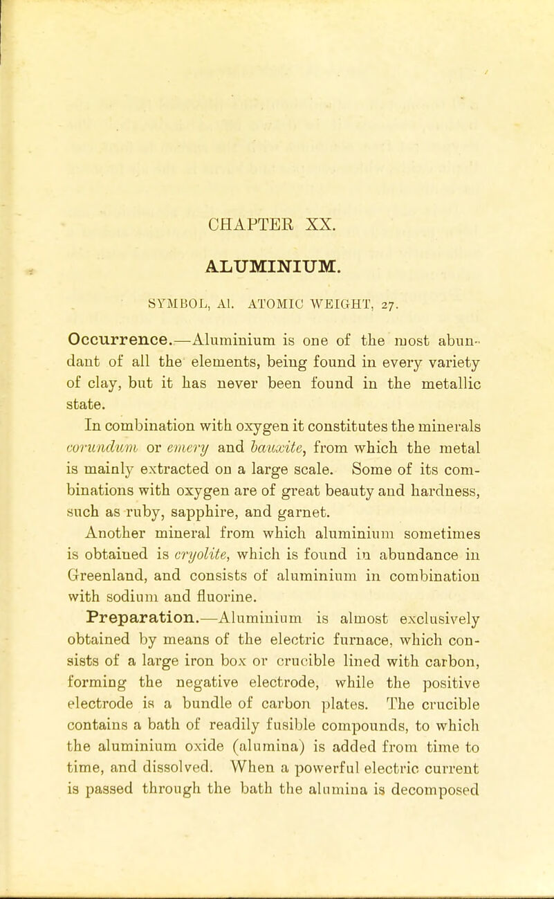 CHAPTEK XX. ALUMINIUM. SYMBOL, Al. ATOMIC WEIGHT, 27. Occurrence.—Aluminium is one of the most abun- dant of ail the elements, being found in every variety of clay, but it has never been found in the metallic state. In combination with oxygen it constitutes the minerals coruncluvh or emery and batoxite, from which the metal is mainly extracted on a large scale. Some of its com- binations with oxygen are of great beauty and hardness, such as ruby, sapphire, and garnet. Another mineral from which aluminium sometimes is obtained is cryolite, which is foiind in abundance in Greenland, and consists of aluminium in combination with sodium and fluorine. Preparation.—Aluminium is almost exclusively obtained by means of the electric furnace, which con- sists of a large iron box or crucible lined with carbon, forming the negative electrode, while the positive electrode is a bundle of carbon plates. The crucible contains a bath of readily fusible compounds, to which the aluminium oxide (alumina) is added from time to time, and dissolved. When a powerful electric current is passed through the bath the alamina is decomposed