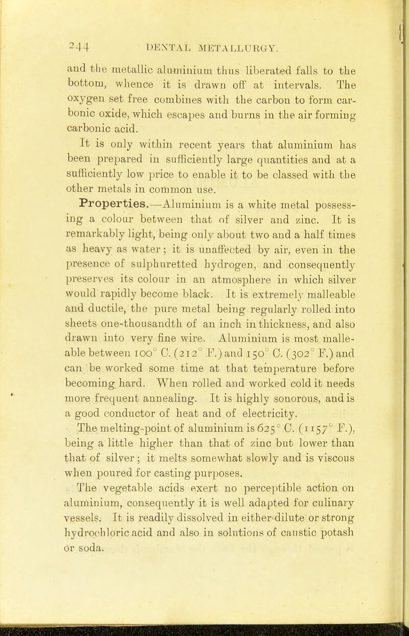 and the metallic aluminium thus liberated falls to the bottom, whence it is drawn off at intervals. The oxj^gen set free combines with the carbon to form car- bonic oxide, which escapes and burns in the air forming- carbonic acid. It is only within recent years that alnminium has been prepared in sufficiently large quantities and at a sufficiently low price to enable it to be classed with the other metals in common use. Properties.—Aluminium is a white metal possess- ing a colour between that of silver and zinc. It is remarkably light, being only about two and a half times as heavy as water; it is unaffected by air, even in the presence of sulphuretted hydrogen, and consequently preserves its colour in an atmosphere in which silver would rapidly become black. It is extremely malleable and ductile, the pure metal being regularly rolled into sheets one-thousandth of an inch in thickness, and also drawn into very fine wire. Aluminium is most malle- able between lOo 0. (212' I\)and 150 C. (302 F.)and can be worked some time at that temperature before becoming hard. When rolled and worked cold it needs more frequent annealing. It is highly sonorous, and is a good conductor of heat and of electricity. The melting-point of aluminium is 625° C. (i 157'' F.), being a little higher than that of zinc but lower than that of silver; it melts somewhat slowly and is viscous when poured for casting purposes. The vegetable acids exert no perceptible action on aluniinium, consequently it is well adapted for culinary vessels. It is readily dissolved in either'dilute or strong hydrochloric acid and also in solutions of caustic potash or soda.