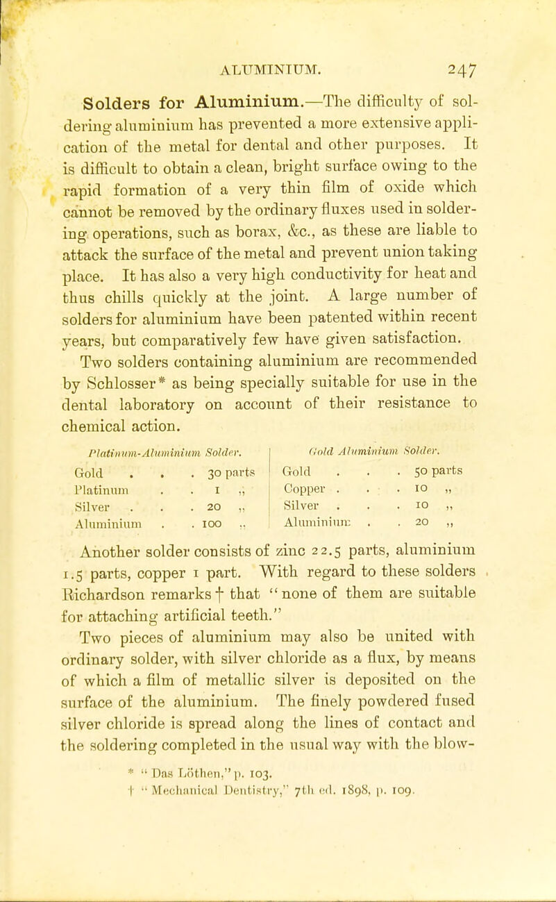 Solders for Aluminium.—The difficulty of sol- dering aluminium has prevented a more extensive appli- cation of the metal for dental and other purposes. It is difficult to obtain a clean, bright surface owing to the rapid formation of a very thin film of oxide which cainnot be removed by the ordinary fluxes used in solder- ing operations, such as borax, &c., as these are liable to attack the surface of the metal and prevent union taking place. It has also a very high conductivity for heat and thus chills quickly at the joint. A large number of solders for aluminium have been patented within recent yea.rs, but comparatively few have given satisfaction. Two solders containing aluminium are recommended by Schlosser* as being specially suitable for use in the dental laboratory on account of their resistance to chemical action. Platimm-Aluminium Solder. | dolil Aluminium Solder. Gold . . . 30 parts ' Gold . . . 50 parts Platinum . . i Silver . . .20 Copper . . .10 Silver ... 10 Aluminium . . 100 .. , AluminiTin: . . 20 „ Another solder consists of zinc 22.5 parts, aluminium 1.5 parts, copper i part. With regard to these solders Richardson remarksf that none of them are suitable for attaching artificial teeth. Two pieces of aluminium may also be united with ordinary solder, with silver chloride as a flux, by means of which a film of metallic silver is deposited on the surface of the aluminium. The finely powdered fused silver chloride is spread along the lines of contact and the soldering completed in the usual way with the blow- Das Lothen, p. 103. |- •' Mechanical Dentistry, 7M1 cd. 1898, p. 109.